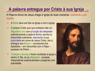 A palavra entregue por Cristo à sua Igreja A Palavra divina de Jesus chega à Igreja de duas maneiras:  oralmente e por escrito . A  Bíblia  deve ser lida na Igreja e com a Igreja. O próprio Cristo quis que existisse nela um  Magistério vivo  com a  função de interpretar  autenticamente a palavra divina, escrita ou transmitida oralmente,  exercendo  a sua  autoridade  em nome de Jesus Cristo, isto é, entregue aos  Bispos  – sucessores dos Apóstolos – em comunhão com o Papa – sucessor de Pedro -. Tradição e Escritura  foram confiadas à Igreja e, dentro d’ Ela, só ao  Magistério   compete interpretá-las autenticamente e pregá-las com autoridade. 