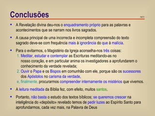 Conclusões A Revelação divina deu-nos o  enquadramento próprio  para as palavras e  acontecimentos que se narram nos livros sagrados. A causa principal de uma incorrecta e incompleta compreensão do texto  sagrado deve-se com frequência  mais  à  ignorância  do  que  à  malícia . Para o evitarmos, o Magistério da Igreja aconselha-nos  três  coisas: 1.   Meditar, estudar e contemplar  as Escrituras meditando-as no  nosso coração, e em particular anima os investigadores a aprofundarem o  conhecimento da verdade revelada; 2.   Ouvir  o  Papa  e os  Bispos  em comunhão com ele, porque são os  sucessores  dos  Apóstolos  no  carisma da verdade ,  e, finalmente,   procurarmos  compreender internamente os mistérios  que vivemos. A  leitura meditada  da Bíblia fez, com efeito, muitos  santos . Portanto,  não basta  o estudo dos textos bíblicos;  se queremos crescer  na inteligência do «depósito» revelado temos de  pedir luzes  ao Espírito Santo para aprofundarmos, cada vez mais, na Palavra de Deus 