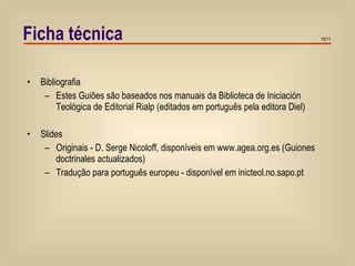 Ficha técnica Bibliografia Estes Guiões são baseados nos manuais da Biblioteca de Iniciación Teológica de Editorial Rialp (editados em português pela editora Diel) Slides Originais - D. Serge Nicoloff, disponíveis em www.agea.org.es (Guiones doctrinales actualizados) Tradução para português europeu - disponível em inicteol.no.sapo.pt 