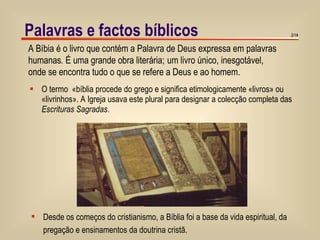 O termo  «bíblia procede do grego e significa etimologicamente «livros» ou «livrinhos». A Igreja usava este plural para designar a colecção completa das  Escrituras Sagradas . Palavras e factos bíblicos /14 A Bíbia é o livro que contém a Palavra de Deus expressa em palavras humanas .  É uma grande obra literária;   um livro único, inesgotável,  onde se encontra tudo o que se refere a Deus e ao homem. Desde os começos do cristianismo, a Bíblia foi a base da vida espiritual, da  pregação e ensinamentos da doutrina cristã. 