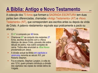 O  AT  é composto por  46  livros. Chama-se  NT  ao conjunto dos restantes  27  livros, escritos de acordo com a «Nova Aliança» de Jesus Cristo, gravada não sobre tábuas de pedra, mas sobre corações de carne. Todos eles anunciam a  «Boa Nova»  proclamada por Jesus. A divisão actual da Bíblia  em capítulos e versículos  remonta ao século XVI, por Roberto Stephan. Foi,no entanto, Stephan Langton, à volta do ano 1214, quem primeiro introduziu a divisão dos capítulos nas cópias da versão latina da Vulgata. A Bíblia: Antigo e Novo Testamento /14 A colecção dos  73 livros  que formam a  SAGRADA ESCRITURA  tem duas partes bem diferenciadas, chamadas  «Antigo Testamento» (AT)  e  «Novo Testamento» (NT) , que correspondem aos escritos antes ou depois da vinda de Cristo. A palavra «testamento» equivale aqui praticamente a  pacto  ou  aliança. 