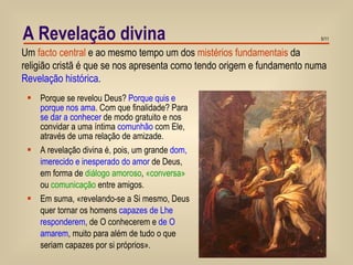 A Revelação divina Porque se revelou Deus?  Porque quis e porque nos ama . Com que finalidade? Para  se dar a conhecer  de modo gratuito e nos convidar a uma íntima  comunhão  com Ele, através de uma relação de amizade. A revelação divina é, pois, um grande  dom, imerecido e inesperado do amor  de Deus, em forma de  diálogo amoroso ,  «conversa»  ou  comunicação  entre amigos. Em suma, «revelando-se a Si mesmo, Deus quer tornar os homens  capazes de Lhe responderem , de O conhecerem e  de O amarem , muito para além de tudo o que seriam capazes por si próprios». Um  facto central  e ao mesmo tempo um dos  mistérios fundamentais  da religião cristã é que se nos apresenta como tendo origem e fundamento numa  Revelação histórica . 