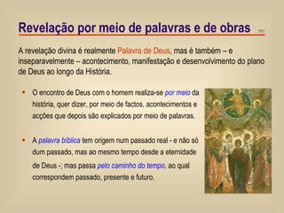 Revelação por meio de palavras e de obras O encontro de Deus com o homem realiza-se  por meio  da história, quer dizer, por meio de factos, acontecimentos e acções que depois são explicados por meio de palavras. A  palavra bíblica  tem origem num passado real - e não só dum passado, mas ao mesmo tempo desde a eternidade de Deus -; mas passa  pelo caminho do tempo , ao qual  correspondem passado, presente e futuro. A revelação divina é realmente  Palavra de Deus , mas é também – e inseparavelmente – acontecimento, manifestação e desenvolvimento do plano de Deus ao longo da História. 