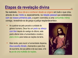 Etapas da revelação divina Na realidade,  Deus dá-se a conhecer desde as origens  em tudo o que criou através do seu  Verbo  e, especialmente, na  relação pessoal  que estabeleceu  com  os  nossos primeiros pais , a quem «convidou a uma  comunhão íntima  consigo, revestindo-os de graça e justiça resplandecentes».  Ao quebrar-se pelo pecado a unidade do género humano, Deus faz um  pacto  ou  aliança com Noé  depois do castigo do dilúvio; este pacto afecta toda a humanidade e revela o  plano divino  para todas as nações da terra. Mais tarde, para reunir a humanidade dispersa,  Deus escolhe Abraão , chamando-o para fora da sua terra, da sua pátria e da sua casa, e fá-lo  pai de uma multidão de nações .  