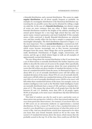 10	

INTERMEDIATE STATISTICS

a bimodal distribution, and a normal distribution. The scores in a rectangular distribution are all about equally frequent or probable. An
example of a rectangular distribution is the theoretical distribution representing the six possible scores that can be obtained by rolling a single
six-sided die. In the case of a bimodal distribution, two distinct ranges
of scores are more common than any other. A likely example of a
bimodal distribution would be the heights of the athletes attending the
annual sports banquet for a very large high school that has only two
sports teams: women’s gymnastics and men’s basketball. If this example
seems a little contrived, it should. Bimodal distributions are relatively
rare, and they usually reflect the fact that a sample is composed of two
meaningful subsamples. The third distribution depicted in Figure 1.1 is
the most important. This is a normal distribution: a symmetrical, bellshaped distribution in which most scores cluster near the mean and in
which scores become increasingly rare as they become increasingly
divergent from this mean. Many things that can be quantified are normally distributed. Distributions of height, weight, extroversion, selfesteem, and the age at which infants begin to walk are all examples of
approximately normal distributions.
The nice thing about the normal distribution is that if you know that
a set of observations is normally distributed, this further improves your
ability to describe the entire set of scores in the sample. More specifically,
you can make some very good guesses about the exact proportion of
scores that fall within any given number of standard deviations (or fractions of a standard deviation) from the mean. As illustrated in Figure 1.2,
about 68% of a set of normally distributed scores will fall within one
standard deviation of the mean. About 95% of a set of normally distributed scores will fall within two standard deviations of the mean, and well
over 99% of a set of normally distributed scores (99.8% to be exact) will
fall within three standard deviations of the mean. For example, scores on
modern intelligence tests (such as the Wechsler Adult Intelligence Scale)
are normally distributed, have a mean of 100, and have a standard deviation of 15. This means that about 68% of all people have IQs that fall
between 85 and 115. Similarly, more than 99% of all people (again,
99.8% of all people, to be more exact) should have IQs that fall between
55 and 145.
This kind of analysis can also be used to put a particular score or
observation into perspective (which is a first step toward making inferences from particular observations). For instance, if you know that a set
of 400 scores on an astronomy midterm (a) approximates a normal
distribution, (b) has a mean of 70, and (c) has a standard deviation of
exactly 6, you should have a very good picture of what this entire set of
scores is like. And you should know exactly how impressed to be when
you learn that your friend Amanda earned an 84 on the exam. She
scored 2.33 standard deviations above the mean, which means that she
probably scored in the top 1% of the class. How could you tell this? By

 
