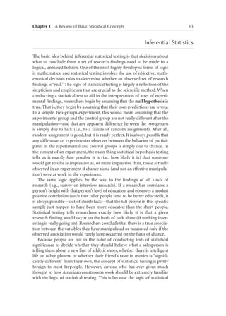 Chapter 1   A Review of Basic Statistical Concepts	

13

Inferential Statistics
The basic idea behind inferential statistical testing is that decisions about
what to conclude from a set of research findings need to be made in a
logical, unbiased fashion. One of the most highly developed forms of logic
is mathematics, and statistical testing involves the use of objective, mathematical decision rules to determine whether an observed set of research
findings is “real.” The logic of statistical testing is largely a reflection of the
skepticism and empiricism that are crucial to the scientific method. When
conducting a statistical test to aid in the interpretation of a set of experimental findings, researchers begin by assuming that the null hypothesis is
true. That is, they begin by assuming that their own predictions are wrong.
In a simple, two-groups experiment, this would mean assuming that the
experimental group and the control group are not really different after the
manipulation—and that any apparent difference between the two groups
is simply due to luck (i.e., to a failure of random assignment). After all,
random assignment is good, but it is rarely perfect. It is always possible that
any difference an experimenter observes between the behavior of participants in the experimental and control groups is simply due to chance. In
the context of an experiment, the main thing statistical hypothesis testing
tells us is exactly how possible it is (i.e., how likely it is) that someone
would get results as impressive as, or more impressive than, those actually
observed in an experiment if chance alone (and not an effective manipulation) were at work in the experiment.
The same logic applies, by the way, to the findings of all kinds of
research (e.g., survey or interview research). If a researcher correlates a
person’s height with that person’s level of education and observes a modest
positive correlation (such that taller people tend to be better educated), it
is always possible—out of dumb luck—that the tall people in this specific
sample just happen to have been more educated than the short people.
Statistical testing tells researchers exactly how likely it is that a given
research finding would occur on the basis of luck alone (if nothing interesting is really going on). Researchers conclude that there is a true association between the variables they have manipulated or measured only if the
observed association would rarely have occurred on the basis of chance.
Because people are not in the habit of conducting tests of statistical
significance to decide whether they should believe what a salesperson is
telling them about a new line of athletic shoes, whether there is intelligent
life on other planets, or whether their friend’s taste in movies is “significantly different” from their own, the concept of statistical testing is pretty
foreign to most laypeople. However, anyone who has ever given much
thought to how American courtrooms work should be extremely familiar
with the logic of statistical testing. This is because the logic of statistical

 