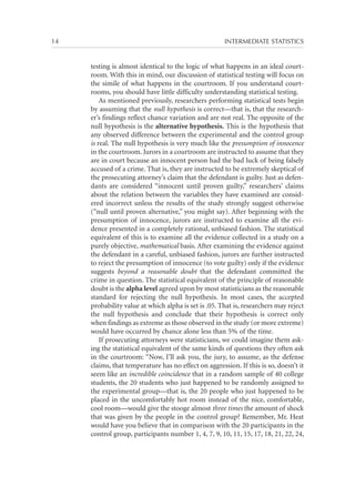 14	

INTERMEDIATE STATISTICS

testing is almost identical to the logic of what happens in an ideal courtroom. With this in mind, our discussion of statistical testing will focus on
the simile of what happens in the courtroom. If you understand courtrooms, you should have little difficulty understanding statistical testing.
As mentioned previously, researchers performing statistical tests begin
by assuming that the null hypothesis is correct—that is, that the researcher’s findings reflect chance variation and are not real. The opposite of the
null hypothesis is the alternative hypothesis. This is the hypothesis that
any observed difference between the experimental and the control group
is real. The null hypothesis is very much like the presumption of innocence
in the courtroom. Jurors in a courtroom are instructed to assume that they
are in court because an innocent person had the bad luck of being falsely
accused of a crime. That is, they are instructed to be extremely skeptical of
the prosecuting attorney’s claim that the defendant is guilty. Just as defendants are considered “innocent until proven guilty,” researchers’ claims
about the relation between the variables they have examined are considered incorrect unless the results of the study strongly suggest otherwise
(“null until proven alternative,” you might say). After beginning with the
presumption of innocence, jurors are instructed to examine all the evidence presented in a completely rational, unbiased fashion. The statistical
equivalent of this is to examine all the evidence collected in a study on a
purely objective, mathematical basis. After examining the evidence against
the defendant in a careful, unbiased fashion, jurors are further instructed
to reject the presumption of innocence (to vote guilty) only if the evidence
suggests beyond a reasonable doubt that the defendant committed the
crime in question. The statistical equivalent of the principle of reasonable
doubt is the alpha level agreed upon by most statisticians as the reasonable
standard for rejecting the null hypothesis. In most cases, the accepted
probability value at which alpha is set is .05. That is, researchers may reject
the null hypothesis and conclude that their hypothesis is correct only
when findings as extreme as those observed in the study (or more extreme)
would have occurred by chance alone less than 5% of the time.
If prosecuting attorneys were statisticians, we could imagine them asking the statistical equivalent of the same kinds of questions they often ask
in the courtroom: “Now, I’ll ask you, the jury, to assume, as the defense
claims, that temperature has no effect on aggression. If this is so, doesn’t it
seem like an incredible coincidence that in a random sample of 40 college
students, the 20 students who just happened to be randomly assigned to
the experimental group—that is, the 20 people who just happened to be
placed in the uncomfortably hot room instead of the nice, comfortable,
cool room—would give the stooge almost three times the amount of shock
that was given by the people in the control group? Remember, Mr. Heat
would have you believe that in comparison with the 20 participants in the
control group, participants number 1, 4, 7, 9, 10, 11, 15, 17, 18, 21, 22, 24,

 