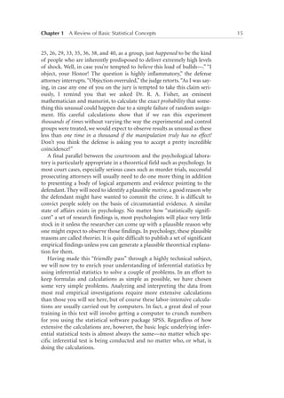 Chapter 1   A Review of Basic Statistical Concepts	

25, 26, 29, 33, 35, 36, 38, and 40, as a group, just happened to be the kind
of people who are inherently predisposed to deliver extremely high levels
of shock. Well, in case you’re tempted to believe this load of bullsh—.” “I
object, your Honor! The question is highly inflammatory,” the defense
attorney interrupts. “Objection overruled,” the judge retorts. “As I was saying, in case any one of you on the jury is tempted to take this claim seriously, I remind you that we asked Dr. R. A. Fisher, an eminent
mathematician and manurist, to calculate the exact probability that something this unusual could happen due to a simple failure of random assignment. His careful calculations show that if we ran this experiment
thousands of times without varying the way the experimental and control
groups were treated, we would expect to observe results as unusual as these
less than one time in a thousand if the manipulation truly has no effect!
Don’t you think the defense is asking you to accept a pretty incredible
coincidence?”
A final parallel between the courtroom and the psychological laboratory is particularly appropriate in a theoretical field such as psychology. In
most court cases, especially serious cases such as murder trials, successful
prosecuting attorneys will usually need to do one more thing in addition
to presenting a body of logical arguments and evidence pointing to the
defendant. They will need to identify a plausible motive, a good reason why
the defendant might have wanted to commit the crime. It is difficult to
convict people solely on the basis of circumstantial evidence. A similar
state of affairs exists in psychology. No matter how “statistically significant” a set of research findings is, most psychologists will place very little
stock in it unless the researcher can come up with a plausible reason why
one might expect to observe those findings. In psychology, these plausible
reasons are called theories. It is quite difficult to publish a set of significant
empirical findings unless you can generate a plausible theoretical explanation for them.
Having made this “friendly pass” through a highly technical subject,
we will now try to enrich your understanding of inferential statistics by
using inferential statistics to solve a couple of problems. In an effort to
keep formulas and calculations as simple as possible, we have chosen
some very simple problems. Analyzing and interpreting the data from
most real empirical investigations require more extensive calculations
than those you will see here, but of course these labor-intensive calculations are usually carried out by computers. In fact, a great deal of your
training in this text will involve getting a computer to crunch numbers
for you using the statistical software package SPSS. Regardless of how
extensive the calculations are, however, the basic logic underlying inferential statistical tests is almost always the same—no matter which specific inferential test is being conducted and no matter who, or what, is
doing the calculations.

15

 