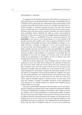 16	

INTERMEDIATE STATISTICS

PROBABILITY THEORY
As suggested in the thought experiment with American courtrooms, all
inferential statistics are grounded firmly in the logic of probability theory.
Probability theory deals with the mathematical rules and procedures used
to predict and understand chance events. For example, the important statistical principle of regression toward the mean (the idea that extreme
scores or performances are usually followed by less extreme scores or performances from the same person or group of people) can easily be derived
from probability theory. Similarly, the odds in casinos and predictions
about the weather can be derived from straightforward considerations of
probabilities. What is a probability? From the classical perspective, the
probability of an event is a very simple thing: It is (a) the number of all
specific outcomes that qualify as the event in question divided by (b) the
total number of all possible outcomes. The probability of rolling a 3 on a
single roll with a standard six-sided die is 1/6, or .167, because there is
(a) one and only one roll that qualifies as a 3 and (b) exactly six (equally
likely) possible outcomes. For the same reason, the probability of rolling an
odd number on the same die is 1/2 or .50—because three of the six possible
outcomes qualify as odd numbers. It is important to remember that the
probability of any event (or complex set of events, such as the observed
results of an experiment) is the number of ways to observe that event
divided by the total number of possible events.
With this in mind, suppose the Great Pumpkini told you that he had
telekinetic powers that allow him to influence the outcome of otherwise
fair coin tosses. How could you test his claim? One way would be to ask
him to predict some coin tosses and to check up on the accuracy of his
predictions. Imagine that you pulled out a coin, tossed it in the air, and
asked Pumpkini to call it before it landed. He calls heads. Heads it is! Do
you believe in Pumpkini’s self-proclaimed telekinetic abilities? Of course
not. You realize that this event could easily have occurred by chance. How
easily? Fully half the time we performed the test. With this concern in
mind, suppose Pumpkini agreed to predict exactly 10 coin tosses. Let’s
stop and consider a number of possible outcomes of this hypothetical
coin-tossing test. To simplify things, let’s assume that Pumpkini always
predicts heads on every toss.
One pretty unremarkable outcome is that he’d make 5 of 10 correct predictions. Should you conclude that he does, indeed, have telekinetic abilities?
Or that he is half telekinetic (perhaps on his mother’s side)? Again, of course
not. Making 5 of 10 correct predictions is no better than chance. To phrase
this in terms of the results of the test, the number of heads we observed was
no different than the expected frequency (the average, over the long run) of a
random series of 10 coin tosses. In this case, the expected frequency is the
probability of a head on a single toss (.50) multiplied by the total number of
tosses (10). But what if Pumpkini made six or seven correct predictions

 