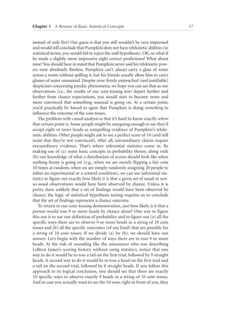 Chapter 1   A Review of Basic Statistical Concepts	

instead of only five? Our guess is that you still wouldn’t be very impressed
and would still conclude that Pumpkini does not have telekinetic abilities (in
statistical terms, you would fail to reject the null hypothesis). OK, so what if
he made a slightly more impressive eight correct predictions? What about
nine? You should bear in mind that Pumpkini never said his telekinetic powers were absolutely flawless. Pumpkini can’t always carry a glass of water
across a room without spilling it, but his friends usually allow him to carry
glasses of water unassisted. Despite your firmly entrenched (and justifiable)
skepticism concerning psychic phenomena, we hope you can see that as our
observations (i.e., the results of our coin-tossing test) depart further and
further from chance expectations, you would start to become more and
more convinced that something unusual is going on. At a certain point,
you’d practically be forced to agree that Pumpkini is doing something to
influence the outcome of the coin tosses.
The problem with casual analysis is that it’s hard to know exactly where
that certain point is. Some people might be easygoing enough to say they’d
accept eight or more heads as compelling evidence of Pumpkini’s telekinetic abilities. Other people might ask to see a perfect score of 10 (and still
insist that they’re not convinced). After all, extraordinary claims require
extraordinary evidence. That’s where inferential statistics come in. By
making use of (a) some basic concepts in probability theory, along with
(b) our knowledge of what a distribution of scores should look like when
nothing funny is going on (e.g., when we are merely flipping a fair coin
10 times at random, when we are simply randomly assigning 20 people to
either an experimental or a control condition), we can use inferential statistics to figure out exactly how likely it is that a given set of usual or notso-usual observations would have been observed by chance. Unless it is
pretty darn unlikely that a set of findings would have been observed by
chance, the logic of statistical hypothesis testing requires us to conclude
that the set of findings represents a chance outcome.
To return to our coin-tossing demonstration, just how likely is it that a
person would toss 9 or more heads by chance alone? One way to figure
this out is to use our definition of probability and to figure out (a) all the
specific ways there are to observe 9 or more heads in a string of 10 coin
tosses and (b) all the specific outcomes (of any kind) that are possible for
a string of 10 coin tosses. If we divide (a) by (b), we should have our
answer. Let’s begin with the number of ways there are to toss 9 or more
heads. At the risk of sounding like the announcer who was describing
LeBron James’s scoring history without using statistics, notice that one
way to do it would be to toss a tail on the first trial, followed by 9 straight
heads. A second way to do it would be to toss a head on the first trial and
a tail on the second trial, followed by 8 straight heads. If you follow this
approach to its logical conclusion, you should see that there are exactly
10 specific ways to observe exactly 9 heads in a string of 10 coin tosses.
And in case you actually want to see the 10 ways right in front of you, they

17

 