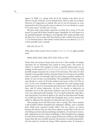 18	

INTERMEDIATE STATISTICS

appear in Table 1.1—along with all of the unique ways there are to
observe exactly 10 heads. As you already knew, there is only one of them.
However, it’s important to include this one in our list because we were
interested in all of the specific ways to observe 9 or more heads in a series
of 10 coin tosses.5 So there are 11 ways.
But how many total unique outcomes are there for a series of 10 coin
tosses? To count all of these would be quite a headache. So we’ll resort to a
less painful headache and figure it out logically. How many possible ways
are there for 1 toss to come out? Two: heads or tails—which turns out to be
21 (2 to the first power). How about 2 tosses? Now we can observe 22 (2 × 2)
or four possible ways—namely,
HH, HT, TH, or TT.
What about three tosses? Now we have 23 (2 × 2 × 2), or eight possible
ways:
HHH, HHT, HTH, THH, HTT, THT, TTH, or TTT.
Notice that our answers always turn out to be 2 (the number of unique
outcomes for an individual toss) raised to some power. The power to
which 2 is raised is the number of trials or specific observations we are
making. So the answer is 210 (2 × 2 × 2 × 2 × 2 × 2 × 2 × 2 × 2 × 2) or 1,024
possible unique outcomes for a series of 10 coin tosses. This value of 1,024
includes every possible number of heads (from 0 to 10) and every possible
order or position (1st through 10th) for all of these possible numbers of
heads. So now we have our probability. The probability of observing 9 or
more heads in a series of 10 truly random coin tosses is thus 11/1,024, or
.011. So for every hundred times we conducted our coin-tossing study,
you’d expect to see 9 or more heads only about once. That’s only 1% of the
time, and it’s pretty impressive. (In fact, it’s exactly as impressive as
Amanda’s score on the astronomy midterm, and we, for what it’s worth,
were very impressed with Amanda.) So if we had treated the study like a
real experiment, if we had set alpha at .05, and if we had observed 9 heads,
we would have had to conclude that Pumpkini does, in fact, possess the
ability to influence the outcomes of otherwise fair coin tosses.
Now perhaps you’re the literal type who is saying, “But wait a minute.
I still wouldn’t believe Pumpkini has telekinetic abilities, and I certainly
don’t think most scientists would, either.” You are correct, of course,
because the theory that you have been asked to accept flies in the face of
everything you know about psychology and physics. A much more reasonable explanation for the observed findings is that Pumpkini has engaged
in some form of trickery, such as using a biased coin. However, this simply
means that, like any scientific practice, the practice of conducting statistical tests must be carried out using a little common sense. If someone is

 