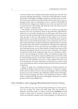 2	

INTERMEDIATE STATISTICS

can’t lie, but liars sure can figure.” His hunch, and his fear, was that “you
can prove anything with statistics.” To put this a little differently, a surprising number of thoughtful, intelligent students are thumbs-down on statistics. In fact, some students only take statistics because they have to (e.g., to
graduate with a major in psychology, to earn a second or third PhD). If
you fall into this category, our dream for you is that you enjoy this book
so much that you will someday talk about the next time that you get to
take—or teach—a statistics class.
One purpose of this first chapter, then, is to convince you that Karl
Pearson’s rosy view of statistics is closer to the truth than is Bill Pelham’s
jaded view. It is possible, though, that you fully agree with Pearson, but
you just don’t like memorizing all those formulas Pearson and company
came up with. In that case, the purpose of this chapter is to serve as a
quick refresher course that will make the rest of this book more useful. In
either event, no part of this book requires you to memorize a lot of complex statistical formulas. Instead, the approach emphasized here is heavily
conceptual rather than heavily computational. The approach emphasized
here is also hands-on. If you can count on your fingers, you can count
your blessings because you are fully capable of doing at least some of the
important calculations that lie at the very heart of statistics. The handson approach of this book emphasizes logic over rote calculation, capitalizes on your knowledge of everyday events, and attempts to pique your
innate curiosity with realistic research problems that can best be solved
by understanding statistics. If you know whether there is any connection
between rain and umbrellas, if you love or hate weather forecasters, and
if you find games of chance interesting, we hope that you enjoy at least
some of the demonstrations and data analysis activities that are contained
in this book.
Before we jump into a detailed discussion of statistics, however, we
would like to briefly remind you that (a) statistics is a branch of mathematics and (b) statistics is its own very precise language. This is very fitting
because we can trace numbers and, ultimately, statistics back to the beginning of human language and thus to the beginning of human written
history. To appreciate fully the power and elegance of statistics, we need to
go back to the ancient Middle East.

How Numbers and Language Revolutionized Human History
About 5,000 years ago, once human beings had began to master agriculture, live in large city states, and make deals with one another, an
unknown Sumerian trader or traders invented the cuneiform writing
system to keep track of economic transactions. Because we live in a
world surrounded by numbers and written language, it is difficult for us

 