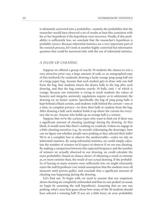 20	

INTERMEDIATE STATISTICS

is ultimately converted into a probability—namely, the probability that the
researcher would have observed a set of results at least this consistent with
his or her hypothesis if the hypothesis were incorrect. Finally, if this probability is sufficiently low, we conclude that the researcher’s hypothesis is
probably correct. Because inferential statistics are a very important part of
the research process, let’s look at another highly contrived but informative
question that could be answered only with the use of inferential statistics.

A STUDY OF CHEATING
Suppose we offered a group of exactly 50 students the chance to win a
very attractive prize (say, a large amount of cash, or an autographed copy
of this textbook) by randomly drawing a lucky orange ping-pong ball out
of a large paper bag. Assume that each student gets to draw only one ball
from the bag, that students return the drawn balls to the bag after each
drawing, and that the bag contains exactly 10 balls, only 1 of which is
orange. Because our university is trying to teach students the values of
honesty and integrity, university regulations require us to administer the
drawing on an honor system. Specifically, the bag of ping-pong balls is
kept behind a black curtain, and students walk behind the curtain—one at
a time, in complete privacy—to draw their balls at random from the bag.
After drawing a ball, each student holds it up above the curtain for everyone else to see. Anyone who holds up an orange ball is a winner.
Suppose that we’re the curious types who want to find out if there was
a significant amount of cheating (peeking) during the drawing. At first
blush, it would seem like there’s nothing we could do. Unless we engage in
a little cheating ourselves (e.g., by secretly videotaping the drawings), how
can we figure out whether people were peeking as they selected their balls?
We’re at a complete loss to observe the unobservable—unless we rely on
inferential statistics. By using inferential statistics, we could simply calculate the number of winners we’d expect to observe if no one was cheating.
By making a comparison between this expected frequency and the number
of winners we actually observed in our drawing, we could calculate the
exact probability (based on chance alone) of obtaining a result as extreme
as, or more extreme than, the result of our actual drawing. If the probability of having so many winners were sufficiently low, we might reluctantly
reject the null hypothesis (our initial assumption that the students were all
innocent until proven guilty) and conclude that a significant amount of
cheating was happening during the drawing.
Let’s find out. To begin with, we need to assume that our suspicions
about cheating are completely unfounded and that no one peeked (as usual,
we begin by assuming the null hypothesis). Assuming that no one was
peeking, what’s your best guess about how many of the 50 students should
have selected a winning ball? If you are a little fuzzy on your probability

 