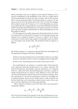 Chapter 1   A Review of Basic Statistical Concepts	

theory, remember that you can figure out the expected frequency of an
event by multiplying (a) the probability of the event on a single trial by
(b) the total number of trials in the series of events. This is how we knew
that 5 was the expected number of observed heads in a series of 10 coin
tosses. It was .50 × 10. The answer here is also 5 (it’s .10 × 50). Now imagine
that we had 6 winners. Or 9 winners, or 15—or 50. Hopefully, you can see,
as you did in the coin-tossing study, that as our observed frequencies depart
further and further from the frequency we’d expect by chance, we become
more and more strongly convinced that our observed frequencies are not
the product of chance.
For the purposes of actually seeing some inferential statistics in action,
let’s assume that we had exactly 10 winners in our drawing. Because our
outcome was a categorical outcome (“success” or “failure” at the draw),
and because we had a pretty large sample, we’d probably want to conduct
a χ2 (chi-square) test on these data. The formula for this test appears as
follows:
χ2 = ∑

( f o − f e )2
.
fe

Recall that Σ (sigma) is a summation sign that tells you to add together all
the appropriate examples of the basic calculation.

fo refers to the observed frequencies of each of the events you care about
(successes and failures when it comes to sampling a lucky orange ball).

fe refers to the expected frequencies for each of these same events.
You could think of a χ2 statistic as a “surprise index.” Notice that the
most important thing the formula does is to compare expected and
observed frequencies. Specifically, expected frequencies are compared
with (i.e., subtracted from) observed frequencies, and then a couple of
simple transformations are made on these difference scores. The more
our observed frequencies depart from what you’d expect if chance alone
were operating (i.e., the more surprising our results are), the bigger our
χ2 statistic becomes. And as our χ2 statistic grows, it tells us that it’s less
and less likely that we’re observing a chance process (and, in this case,
more and more likely that we’re observing cheating).
The χ2 value for 10 winners (out of 50) when only 5 were expected is
computed as follows:
χ2 =

(40 − 45)2 .
(10 − 5)2
+
5
45

The 10 in the first half of the equation is the observed frequency of successes, and the two 5s both refer to the expected frequency of successes.

21

 