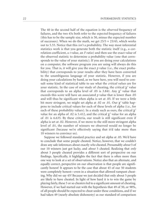 22	

INTERMEDIATE STATISTICS

The 40 in the second half of the equation is the observed frequency of
failures, and the two 45s both refer to the expected frequency of failures
(this has to be the sample size, which is 50, minus the expected number
of successes). When we do the math, we get 25/5 + 25/45, which works
out to 5.55. Notice that this isn’t a probability. The way most inferential
statistics work is that you generate both the statistic itself (e.g., a correlation coefficient, a t value, an F ratio) and then use the exact value of
the observed statistic to determine a probability value (one that corresponds to the value of your statistic). If you are doing your calculations
on a computer, the software program you are using will always do this
for you. That is, it will give you the exact p value (i.e., the exact probability) that corresponds to your results after they have been converted
to the unambiguous language of your statistic. However, if you are
doing your calculations by hand, as we have here, you will need to consult some kind of statistical table to see what the critical values are for
your statistic. In the case of our study of cheating, the critical χ2 value
that corresponds to an alpha level of .05 is 3.841. Any χ2 value that
exceeds this score will have an associated p value that is lower than .05
and will thus be significant when alpha is set at .05. If we were a little
bit more stringent, we might set alpha at .02 or .01. Our χ2 table happens to include critical values for each of these levels of alpha (i.e., for
each of these probability values). In a study such as ours, the critical χ2
value for an alpha of .02 is 5.412, and the critical χ2 value for an alpha
of .01 is 6.635. By these criteria, our result is still significant even if
alpha is set at .02. However, if we move to the still more stringent alpha
level of .01, the number of winners we observed would no longer be
significant (because we’re effectively saying that it’d take more than
10 winners to convince us).
Suppose we followed standard practice and set alpha at .05. We’d have
to conclude that some people cheated. Notice, however, that we couldn’t
draw any safe inferences about exactly who cheated. Presumably about 5 of
our 10 winners just got lucky, and about 5 cheated. Realizing that only
about 5 people cheated provides a different sort of perspective on our
findings. Specifically, it highlights the fact that there is often more than
one way to look at a set of observations. Notice also that an alternate, and
equally correct, perspective on our observation is that people are significantly honest! It appears to be the case that about 45 of our 50 students
were completely honest—even in a situation that allowed rampant cheating. Why did we say 45? Because we just decided that only about 5 people
are likely to have cheated. In light of how hard it is to win the game by
playing fairly, these 5 or so cheaters led to a significant amount of cheating.
However, if we had started out with the hypothesis that 49 of 50, or 98%,
of all people should be expected to cheat under these conditions, and if we
had taken 49 (nearly absolute dishonesty) as our standard of comparison

 