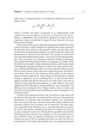 Chapter 1   A Review of Basic Statistical Concepts	

rather than 5 (absolute honesty), we would have obtained an extremely
large χ2 value:
χ2 =

(10 − 49)2 (40 − 1)2
,
+
49
1

which is 1552.04, and which corresponds to an infinitesimally small
p value. Even if we set alpha at a very, very, very low level (say one in a
billion, or .000000001), this would still be significant. In other words, it’s
important to keep in mind that we appear to have observed a lot more
honesty than cheating.6
A final aspect of this exercise about drawing ping-pong balls from a bag
is that it provides a useful metaphor for thinking about what researchers
do when they draw inferences about people in their research. Notice that
in the lottery involving ping-pong balls, we could not directly observe the
phenomenon in which we were interested. The activities we cared about
were shrouded behind a black curtain—just as the activities that psychologists often care about (e.g., dissonance reduction, feelings of passionate
love, parallel distributed representations of language) are hidden inside
the black box of people’s minds. Inferential statistics work hand in hand
with things like operational definitions to allow us to make scientific inferences. Operational definitions allow us to draw inferences about processes
that we cannot observe (those that occur inside the person), and inferential statistics allow us to draw inferences about people we can’t observe
(those we didn’t sample in our study). When we conclude that a research
finding is significant, we are concluding that it is real and thus that it
applies to people who did not take part in our study. This is one sense in
which the ping-pong ball demonstration is a little different from most
significance tests. Although it would probably be safe to generalize our
findings about cheating to other college students, what we really cared
about most in this particular test was finding out what was going on in our
particular sample.
Virtually every inferential statistic that you will ever come across will
be based on the logic that was explicated here. Of course, the particular
distributions of responses that researchers examine vary enormously
from one study to the next, and this, among other things, influences the
particular statistics that researchers use to summarize and draw inferences about their data. Moreover, once a researcher has chosen a particular statistic, the specific calculations that she or he will have to carry out
(or get a computer to carry out) will typically be a good bit more involved
than those you have seen here. For example, in a two-way analysis of variance (ANOVA), there are separate calculations (and separate degrees of
freedom) for each of the two possible main effects as well as for the twoway interaction. No matter what statistics they are computing, however,

23

 