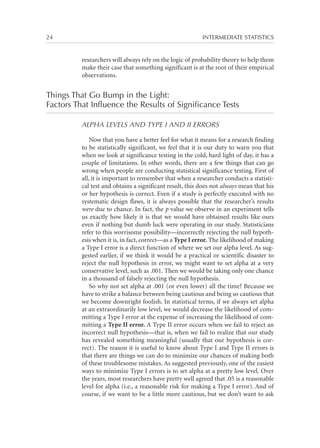 24	

INTERMEDIATE STATISTICS

researchers will always rely on the logic of probability theory to help them
make their case that something significant is at the root of their empirical
observations.

Things That Go Bump in the Light:
Factors That Influence the Results of Significance Tests
ALPHA LEVELS AND TYPE I AND II ERRORS
Now that you have a better feel for what it means for a research finding
to be statistically significant, we feel that it is our duty to warn you that
when we look at significance testing in the cold, hard light of day, it has a
couple of limitations. In other words, there are a few things that can go
wrong when people are conducting statistical significance testing. First of
all, it is important to remember that when a researcher conducts a statistical test and obtains a significant result, this does not always mean that his
or her hypothesis is correct. Even if a study is perfectly executed with no
systematic design flaws, it is always possible that the researcher’s results
were due to chance. In fact, the p value we observe in an experiment tells
us exactly how likely it is that we would have obtained results like ours
even if nothing but dumb luck were operating in our study. Statisticians
refer to this worrisome possibility—incorrectly rejecting the null hypothesis when it is, in fact, correct—as a Type I error. The likelihood of making
a Type I error is a direct function of where we set our alpha level. As suggested earlier, if we think it would be a practical or scientific disaster to
reject the null hypothesis in error, we might want to set alpha at a very
conservative level, such as .001. Then we would be taking only one chance
in a thousand of falsely rejecting the null hypothesis.
So why not set alpha at .001 (or even lower) all the time? Because we
have to strike a balance between being cautious and being so cautious that
we become downright foolish. In statistical terms, if we always set alpha
at an extraordinarily low level, we would decrease the likelihood of committing a Type I error at the expense of increasing the likelihood of committing a Type II error. A Type II error occurs when we fail to reject an
incorrect null hypothesis—that is, when we fail to realize that our study
has revealed something meaningful (usually that our hypothesis is correct). The reason it is useful to know about Type I and Type II errors is
that there are things we can do to minimize our chances of making both
of these troublesome mistakes. As suggested previously, one of the easiest
ways to minimize Type I errors is to set alpha at a pretty low level. Over
the years, most researchers have pretty well agreed that .05 is a reasonable
level for alpha (i.e., a reasonable risk for making a Type I error). And of
course, if we want to be a little more cautious, but we don’t want to ask

 