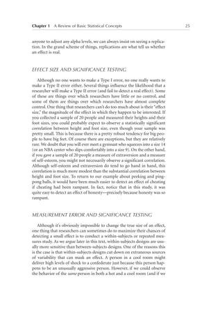 Chapter 1   A Review of Basic Statistical Concepts	

anyone to adjust any alpha levels, we can always insist on seeing a replication. In the grand scheme of things, replications are what tell us whether
an effect is real.

EFFECT SIZE AND SIGNIFICANCE TESTING
Although no one wants to make a Type I error, no one really wants to
make a Type II error either. Several things influence the likelihood that a
researcher will make a Type II error (and fail to detect a real effect). Some
of these are things over which researchers have little or no control, and
some of them are things over which researchers have almost complete
control. One thing that researchers can’t do too much about is their “effect
size,” the magnitude of the effect in which they happen to be interested. If
you collected a sample of 20 people and measured their heights and their
foot sizes, you could probably expect to observe a statistically significant
correlation between height and foot size, even though your sample was
pretty small. This is because there is a pretty robust tendency for big people to have big feet. Of course there are exceptions, but they are relatively
rare. We doubt that you will ever meet a gymnast who squeezes into a size 14
(or an NBA center who slips comfortably into a size 9). On the other hand,
if you gave a sample of 20 people a measure of extraversion and a measure
of self-esteem, you might not necessarily observe a significant correlation.
Although self-esteem and extraversion do tend to go hand in hand, this
correlation is much more modest than the substantial correlation between
height and foot size. To return to our example about peeking and pingpong balls, it would have been much easier to detect an effect of cheating
if cheating had been rampant. In fact, notice that in this study, it was
quite easy to detect an effect of honesty—precisely because honesty was so
rampant.

MEASUREMENT ERROR AND SIGNIFICANCE TESTING
Although it’s obviously impossible to change the true size of an effect,
one thing that researchers can sometimes do to maximize their chances of
detecting a small effect is to conduct a within-subjects or repeated measures study. As we argue later in this text, within-subjects designs are usually more sensitive than between-subjects designs. One of the reasons this
is the case is that within-subjects designs cut down on extraneous sources
of variability that can mask an effect. A person in a cool room might
deliver high levels of shock to a confederate just because this person happens to be an unusually aggressive person. However, if we could observe
the behavior of the same person in both a hot and a cool room (and if we

25

 