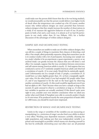 26	

INTERMEDIATE STATISTICS

could make sure the person didn’t know that she or he was being studied),
we would presumably see that the person would deliver even higher levels
of shock when the temperature was cranked up a bit. Of course, another
reason why within-subjects designs are more powerful than betweensubjects designs is that they simply increase the number of observations in
a study. If we measure the aggressive behavior of each of our 20 participants in both a hot and a cool room, it is almost as if we had 40 participants in our study rather than 20 (see Pelham, 1993, for a further
discussion of the advantages of within-subjects designs).

SAMPLE SIZE AND SIGNIFICANCE TESTING
When researchers are unable to make use of within-subjects designs, they
can still do a couple of things to maximize their chances of detecting a real
effect. One simple, albeit potentially expensive, thing that researchers can do
is to conduct studies with a lot of participants. Increasing your sample size
in a study (whether it be an experiment, a quasi-experiment, a survey, or an
archival study) can greatly increase the chances that you will detect a real
effect. For example, suppose that the true correlation between extroversion
and self-esteem among American adults is exactly .32. And suppose that you
conducted a survey of 27 randomly sampled American adults and observed
a correlation of exactly .32 in your study. Would this be statistically significant? Unfortunately not. In a sample of only 27 people, a correlation of .32
would have a p value slightly greater than .10—at best a marginally significant value. On the other hand, if you had sampled 102 people rather than
27, and if you happened to hit the nail on the head again by observing
another correlation of exactly .32, this result would be significant even if you
had set alpha at .001. That’s because when you have a sample as large as the
second, it’s quite unusual to observe a correlation as large as .32 when the
two variables in question are actually unrelated. If this doesn’t quite seem
right to you, consider your own intuitive conclusions when we asked you
earlier what you’d think if Pumpkini were able to correctly predict 6 heads
in 10 coin tosses. If he produced exactly the same proportion of heads (600)
in 1,000 tosses, you should be much more impressed.

RESTRICTION OF RANGE AND SIGNIFICANCE TESTING
Limits in the range or variability of the variables you are measuring or
manipulating (i.e., restriction of range) can also limit your ability to detect
a true effect. Wording your dependent measures carefully, choosing the
right population, and making sure that your independent variable is as
potent and meaningful as possible (which means not shooting yourself in
the foot by artificially diminishing your real effect size) are all potential

 