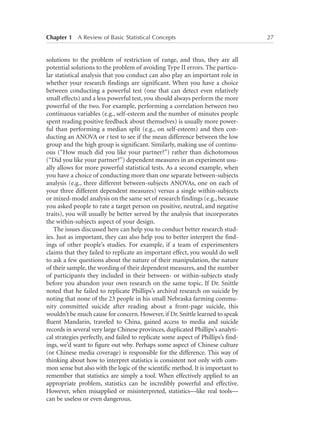 Chapter 1   A Review of Basic Statistical Concepts	

solutions to the problem of restriction of range, and thus, they are all
potential solutions to the problem of avoiding Type II errors. The particular statistical analysis that you conduct can also play an important role in
whether your research findings are significant. When you have a choice
between conducting a powerful test (one that can detect even relatively
small effects) and a less powerful test, you should always perform the more
powerful of the two. For example, performing a correlation between two
continuous variables (e.g., self-esteem and the number of minutes people
spent reading positive feedback about themselves) is usually more powerful than performing a median split (e.g., on self-esteem) and then conducting an ANOVA or t test to see if the mean difference between the low
group and the high group is significant. Similarly, making use of continuous (“How much did you like your partner?”) rather than dichotomous
(“Did you like your partner?”) dependent measures in an experiment usually allows for more powerful statistical tests. As a second example, when
you have a choice of conducting more than one separate between-subjects
analysis (e.g., three different between-subjects ANOVAs, one on each of
your three different dependent measures) versus a single within-subjects
or mixed-model analysis on the same set of research findings (e.g., because
you asked people to rate a target person on positive, neutral, and negative
traits), you will usually be better served by the analysis that incorporates
the within-subjects aspect of your design.
The issues discussed here can help you to conduct better research studies. Just as important, they can also help you to better interpret the findings of other people’s studies. For example, if a team of experimenters
claims that they failed to replicate an important effect, you would do well
to ask a few questions about the nature of their manipulation, the nature
of their sample, the wording of their dependent measures, and the number
of participants they included in their between- or within-subjects study
before you abandon your own research on the same topic. If Dr. Snittle
noted that he failed to replicate Phillips’s archival research on suicide by
noting that none of the 23 people in his small Nebraska farming community committed suicide after reading about a front-page suicide, this
wouldn’t be much cause for concern. However, if Dr. Snittle learned to speak
fluent Mandarin, traveled to China, gained access to media and suicide
records in several very large Chinese provinces, duplicated Phillips’s analytical strategies perfectly, and failed to replicate some aspect of Phillips’s findings, we’d want to figure out why. Perhaps some aspect of Chinese culture
(or Chinese media coverage) is responsible for the difference. This way of
thinking about how to interpret statistics is consistent not only with common sense but also with the logic of the scientific method. It is important to
remember that statistics are simply a tool. When effectively applied to an
appropriate problem, statistics can be incredibly powerful and effective.
However, when misapplied or misinterpreted, statistics—like real tools—
can be useless or even dangerous.

27

 