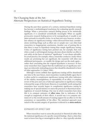 28	

INTERMEDIATE STATISTICS

The Changing State of the Art:
Alternate Perspectives on Statistical Hypothesis Testing
During the past three quarters of a century, statistical hypothesis testing
has become a methodological touchstone for evaluating specific research
findings. When a provocative research finding proves to be statistically
significant, it is considered scientifically meaningful. When an equally
provocative research finding proves to be nonsignificant, it usually is not
taken seriously in scientific circles. As we have just seen, however, an absolute reliance on significance testing—when divorced from basic considerations involving things such as effect size or sample size—can often lead
researchers to inappropriate conclusions. Another way of putting this is
that there is more to hypothesis testing than simple significance testing.
Critics of significance testing have pointed out, for example, that even
when a study is well designed, basing a decision about whether an effect is
real solely on the basis of statistical “significance” is not always advisable.
In actual practice, for example, when a researcher conducts a study whose
results are promising but not significant, the researcher will often run
additional participants—or modify the design and run the study again—
rather than concluding that the original hypothesis is incorrect. In fact,
some researchers have argued that the traditional use of significance testing is an inherently misleading process that should be abandoned in favor
of other approaches (J. Cohen, 1994).
Although it seems unlikely that significance testing will be abandoned
any time in the near future, most researchers would probably agree that it
is often useful to complement significance testing with other indicators
of the validity, meaningfulness, or repeatability of an effect. A complete
review of the pros and cons of alternate approaches to significance testing
is beyond the scope of this book. However, it is probably worth noting that
researchers have recently begun to complement significance testing by
making use of special statistics to assess the practical or theoretical meaningfulness of research findings. One way in which researchers have done
this is to compute estimates of effect sizes, that is, indicators of the
strength or magnitude of their effects. A second way is to compute estimates of (a) the overall amount of existing support for an effect or (b) the
consistency or repeatability of the effect. The statistical approach most
suited to this second category of questions is referred to as meta-analysis.

ESTIMATES OF EFFECT SIZE
When researchers want to assess the practical or theoretical rather than
the statistical significance of a specific research finding—that is, when they
want to know how big or meaningful an effect is—they typically calculate

 