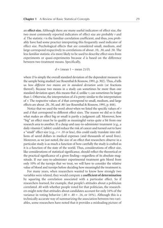Chapter 1   A Review of Basic Statistical Concepts	

an effect size. Although there are many useful indicators of effect size, the
two most commonly reported indicators of effect size are probably r and
d. The statistic r is the familiar correlation coefficient, and thus, you probably have had some practice interpreting this frequently used indicator of
effect size. Psychological effects that are considered small, medium, and
large correspond respectively to correlations of about .10, .30, and .50. The
less familiar statistic d is more likely to be used to describe effect sizes from
experiments or quasi-experiments because d is based on the difference
between two treatment means. Specifically,
d = (mean 1 − mean 2)/D,
where D is simply the overall standard deviation of the dependent measure in
the sample being studied (see Rosenthal  Rosnow, 1991, p. 302). Thus, d tells
us how different two means are in standard deviation units (or fractions
thereof). Because two means in a study can sometimes be more than one
standard deviation apart, this means that d, unlike r, can sometimes be larger
than 1. Otherwise, the interpretation of d is pretty similar to the interpretation
of r. The respective values of d that correspond to small, medium, and large
effects are about .20, .50, and .80 (see Rosenthal  Rosnow, 1991, p. 444).
Notice that we used the word about when we listed the specific values of r
and d that correspond to different effect sizes. The reason we did so is that
what makes an effect big or small is partly a judgment call. Moreover, how
“big” an effect must be to qualify as meaningful varies quite a bit from one
research area to another. If a cheap and easy-to-administer treatment (e.g., a
daily vitamin C tablet) could reduce the risk of cancer and turned out to have
a “small” effect size (e.g., r = .10 or less), this could easily translate into millions of saved dollars in medical expenses (and thousands of saved lives).
Moreover, as we just noted, the size of an effect that researchers observe in a
particular study is as much a function of how carefully the study is crafted as
it is a function of the state of the world. Thus, considerations of effect size,
like considerations of statistical significance, should reflect the theoretical or
the practical significance of a given finding—regardless of its absolute magnitude. If our easy-to-administer experimental treatment gets blood from
only 10% of the turnips that we treat, we will have to consider the relative
value of blood and turnips before deciding how meaningful the treatment is.
For many years, when researchers wanted to know how strongly two
variables were related, they would compute a coefficient of determination
by squaring the correlation associated with a particular effect. So if
researchers learned, for example, that people’s attitudes about a politician
correlated .40 with whether people voted for that politician, the researchers might note that attitudes about candidates account for only 16% of the
variance in voting behavior (.40 × .40 = .16, or 16%). Although this is a
technically accurate way of summarizing the association between two variables, some researchers have noted that it provides a misleading picture of

29

 
