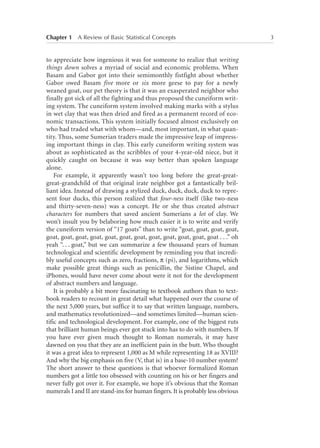 Chapter 1   A Review of Basic Statistical Concepts	

to appreciate how ingenious it was for someone to realize that writing
things down solves a myriad of social and economic problems. When
Basam and Gabor got into their semimonthly fistfight about whether
Gabor owed Basam five more or six more geese to pay for a newly
weaned goat, our pet theory is that it was an exasperated neighbor who
finally got sick of all the fighting and thus proposed the cuneiform writing system. The cuneiform system involved making marks with a stylus
in wet clay that was then dried and fired as a permanent record of economic transactions. This system initially focused almost exclusively on
who had traded what with whom—and, most important, in what quantity. Thus, some Sumerian traders made the impressive leap of impressing important things in clay. This early cuneiform writing system was
about as sophisticated as the scribbles of your 4-year-old niece, but it
quickly caught on because it was way better than spoken language
alone.
For example, it apparently wasn’t too long before the great-greatgreat-grandchild of that original irate neighbor got a fantastically brilliant idea. Instead of drawing a stylized duck, duck, duck, duck to represent four ducks, this person realized that four-ness itself (like two-ness
and thirty-seven-ness) was a concept. He or she thus created abstract
characters for numbers that saved ancient Sumerians a lot of clay. We
won’t insult you by belaboring how much easier it is to write and verify
the cuneiform version of “17 goats” than to write “goat, goat, goat, goat,
goat, goat, goat, goat, goat, goat, goat, goat, goat, goat, goat, goat . . .” oh
yeah “. . . goat,” but we can summarize a few thousand years of human
technological and scientific development by reminding you that incredibly useful concepts such as zero, fractions, p (pi), and logarithms, which
make possible great things such as penicillin, the Sistine Chapel, and
iPhones, would have never come about were it not for the development
of abstract numbers and language.
It is probably a bit more fascinating to textbook authors than to textbook readers to recount in great detail what happened over the course of
the next 5,000 years, but suffice it to say that written language, numbers,
and mathematics revolutionized—and sometimes limited—human scientific and technological development. For example, one of the biggest ruts
that brilliant human beings ever got stuck into has to do with numbers. If
you have ever given much thought to Roman numerals, it may have
dawned on you that they are an inefficient pain in the butt. Who thought
it was a great idea to represent 1,000 as M while representing 18 as XVIII?
And why the big emphasis on five (V, that is) in a base-10 number system?
The short answer to these questions is that whoever formalized Roman
numbers got a little too obsessed with counting on his or her fingers and
never fully got over it. For example, we hope it’s obvious that the Roman
numerals I and II are stand-ins for human fingers. It is probably less obvious

3

 