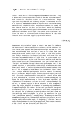 Chapter 1   A Review of Basic Statistical Concepts	

33

conduct a study in which they directly manipulate these conditions. Doing
so boils down to designing factorial studies in which at least two independent variables are completely crossed. An example would be a single
experiment on persuasion that randomly assigned half of all men and half
of all women to read about a stereotypically masculine topic before seeing
how much they conform to others’ opinions on this topic. Of course, the
other half of men and the other half of women would be randomly
assigned to read about a stereotypically feminine topic before the researchers assessed conformity on this topic. If the results of the experiment confirmed the results of the meta-analysis, researchers could be even more
confident of the conclusion suggested by the meta-analysis.

Summary
This chapter provided a brief review of statistics. We noted that statistical
procedures can be broken down into descriptive statistics and inferential statistics. As the name suggests, descriptive statistics simply describe (i.e., illustrate, summarize) the basic properties of a set of data. Along these lines,
measures of central tendency describe the typical or expected score in a
given data set. In contrast, measures of dispersion reveal how much the
entire set of scores varies around the typical score. The most common measures of central tendency are the mean, the median, and the mode, and the
most common measures of dispersion are the range and standard deviation.
Of course, psychologists interested in testing psychological theories are
typically interested in inferential statistics as well as descriptive statistics.
This second branch of statistics applies probability theory to determine
whether and to what degree an observed data pattern truly differs from a
chance pattern. Inferential statistics thus provide a basis for determining
whether an observed research finding reveals a systematic association that is
likely to be true in a population of interest or whether it merely reflects noise
or error. For instance, if a treatment group differs from a control group to a
degree that would not be expected by chance alone, then researchers will
view this as evidence that the treatment is actually causing changes in the
outcome. As another example, if people who tend to score high in selfesteem also tend to score high on a measure of aggression, inferential statistics can tell us whether this tendency for the scores to go hand in hand could
have happened easily by chance or whether the tendency is strong and consistent enough that it probably reflects a true association between these two
variables in the general population (or at least the population that most
closely resembles the researcher’s sample). Both of these examples reveal the
logic of significance testing. More recently, statisticians have begun to complement traditional statistical tests with indicators of effect size. Whereas
statistical significance tells you whether an effect is likely to exist, estimates
of effect size tell you how large an effect is likely to be.

 