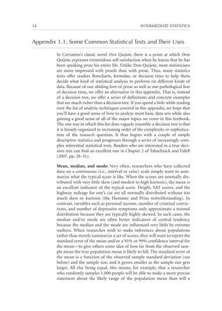 34	

INTERMEDIATE STATISTICS

Appendix 1.1: Some Common Statistical Tests and Their Uses
In Cervantes’s classic novel Don Quijote, there is a point at which Don
Quijote expresses tremendous self-satisfaction when he learns that he has
been speaking prose his entire life. Unlike Don Quijote, most statisticians
are more impressed with proofs than with prose. Thus, many statistics
texts offer readers flowcharts, formulae, or decision trees to help them
decide what kind of statistical analysis to perform on different kinds of
data. Because of our abiding love of prose as well as our pathological fear
of decision trees, we offer an alternative in this appendix. That is, instead
of a decision tree, we offer a series of definitions and concrete examples
that are much richer than a decision tree. If you spend a little while reading
over the list of analytic techniques covered in this appendix, we hope that
you’ll have a good sense of how to analyze most basic data sets while also
gaining a good sense of all of the major topics we cover in this textbook.
The one way in which this list does vaguely resemble a decision tree is that
it is loosely organized in increasing order of the complexity or sophistication of the research question. It thus begins with a couple of simple
descriptive statistics and progresses through a series of increasingly complex inferential statistical tests. Readers who are interested in a true decision tree can find an excellent one in Chapter 2 of Tabachnick and Fidell
(2007, pp. 28–31).
Mean, median, and mode: Very often, researchers who have collected
data on a continuous (i.e., interval or ratio) scale simply want to summarize what the typical score is like. When the scores are normally distributed with very little skew (and modest to high kurtosis), the mean is
an excellent indicator of the typical score. Height, SAT scores, and the
highway mileage for one’s car are all normally distributed without too
much skew or kurtosis (the Hummer and Prius notwithstanding). In
contrast, variables such as personal income, number of criminal convictions, and number of depressive symptoms only approximate a normal
distribution because they are typically highly skewed. In such cases, the
median and/or mode are often better indicators of central tendency
because the median and the mode are influenced very little by extreme
outliers. When researches wish to make inferences about populations
rather than merely summarize a set of scores, they will want to report the
standard error of the mean and/or a 95% or 99% confidence interval for
the mean—to give others some idea of how far from the observed sample mean the true population mean is likely to fall. The standard error of
the mean is a function of the observed sample standard deviation (see
below) and the sample size, and it grows smaller as the sample size gets
larger. All else being equal, this means, for example, that a researcher
who randomly samples 1,000 people will be able to make a more precise
statement about the likely range of the population mean than will a

 