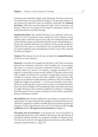 Chapter 1   A Review of Basic Statistical Concepts	

researcher who randomly samples only 100 people. We discuss measures
of central tendency in great detail in Chapter 2. In that same chapter, we
also discuss the important topic of variability (especially the standard
deviation) while also covering important topics such as skewness and
kurtosis. These last two topics set the stage for subsequent chapters on
inferential statistics and data cleaning.
Standard deviation: The standard deviation is an indicator of the variability of a set of continuous scores around the mean. Whereas central
tendency tells us what the typical score is like, the standard deviation tells
us how well that typical score describes all of the scores in the distribution—
because the standard deviation is an indicator of the average amount by
which all of the scores in a distribution vary around the mean. We discuss both traditional and nontraditional (creative) uses of the standard
deviation in Chapter 2.
Variance: The variance of a set of scores is simply the standard deviation
of that set of scores squared.
Pearson’s r: describes the strength and direction of the linear association
between two continuous (interval or ratio) variables. An r of zero means
that there is no linear association whatsoever between two variables.
Absolute values of r closer to 1.0 indicate a stronger association. If r is
negative, it means that as scores on one variable (X) increase, scores on the
other variable (Y) decrease. If r is positive, it means that as scores on one
variable (X) increase, scores on the other variable (Y) also increase. The
concept of correlation is closely linked to prediction. Thus, for example, if
height and weight are correlated r = .70, one can minimize errors of prediction by predicting that a person who is exactly one standard deviation
above the mean in height is 0.70 standard deviation units above the mean
in weight. We discuss the correlation coefficient in Chapter 3, including a
brief discussion of how to assess curvilinear as well as linear associations
between continuous variables.
Phi coefficient (j): The phi coefficient is very similar to r except it has no
sign because it is used to describe the strength of association between two
nominal or categorical variables (variables that do not indicate quantity or
amount). It thus ranges between zero and 1.0. We discuss both the phi
coefficient and the chi-square test of association in Chapter 4.
Chi-square test of association: A chi-square (χ2) test of association is
conceptually identical to a phi coefficient (j) because, like phi, this test of
association indicates whether two categorical variables are related. In fact,
it is very easy to convert a chi-square test of association to a phi coefficient
using the simple formula ϕ = (χ2 / N ).
obt

35

 