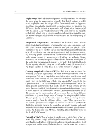 36	

INTERMEDIATE STATISTICS

Single-sample t test: This very simple test is designed to test see whether
the mean score for a continuous, normally distributed variable (e.g., IQ
score, height) in a specific sample differs from some known or hypothesized (e.g., theoretically meaningful) population value. For example, the
SAT scores for the students at a particular high school might be compared
with the known U.S. population mean for SAT scores to see if the students
at that high school tend to be more academically prepared than the average American high school student. We discuss this test in the beginning of
Chapter 6.
Independent samples t test: This common test is used to assess the reliability (statistical significance) of mean differences on a continuous variable between two independent groups or categories of people. Some
examples of the use of this test are (a) drawing inferences about the results
of a lab experiment that has one experimental and one control group,
(b) assessing gender differences on a continuously measured emotional
performance test, and (c) comparing people with versus without a disease
on a suspected health consequence of the disease. The main assumption of
the test is that the dependent measure is normally distributed (although
the test is pretty robust to many, but not all, violations of this assumption).
We discuss this test in some detail in the latter portion of Chapter 6.
One-way analysis of variance (ANOVA): This test is used to assess the
reliability (statistical significance) of mean differences between three or
more groups. This test is very similar to an independent samples t test (and
shares the same assumption of a normally distributed dependent measure). However, the difference is that a one-way ANOVA controls for the
experiment-wise error rate that occurs as researchers consider all of the
many possible comparisons that can be made between specific groups
when there are multiple experimental or naturally existing groups (three
or more levels of the independent variable). Some examples of the use of
this statistic are (a) outcomes in a lab experiment that has three different
conditions (e.g., three dosage levels of a drug), (b) comparing kids in four
different grades on an intellectual outcome, and (c) comparing the attitudes of soldiers from five different military ranks. When the researcher
has a clear a priori reason to expect the various conditions to yield results
that follow a specific pattern, the researcher can greatly increase statistical
power by conducting a planned comparison based on this specific expectation. We discuss one-way ANOVA, including planned comparisons, in
the first half of Chapter 7.
Factorial ANOVA: This technique is used to assess joint effects of two or
more fully crossed categorical independent variables on a continuously
scored outcome. It allows for the statistical separation of main effects of all
independent variables and, if desired, interactions between two or more

 