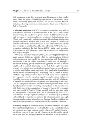 Chapter 1   A Review of Basic Statistical Concepts	

independent variables. This technique is used frequently to draw conclusions about the results of laboratory experiments. It also assumes a normally distributed dependent measure. We discuss factorial ANOVA,
including follow-up comparisons such as simple effects tests, in the second
half of Chapter 7.
Analysis of covariance (ANCOVA): Sometimes researchers may wish to
control for a confound or nuisance variable in an ANOVA and—rather
than reporting the raw, between-groups means—hold the different, naturally occurring or experimental groups constant on that nuisance variable.
This is both conceptually and mathematically identical to a simultaneous
multiple regression analysis with at least one categorical variable (the
independent variable or variables) and at least one continuous variable
(the covariates in an ANCOVA). The main advantage of ANCOVA over a
regression analysis is the fact that ANCOVA readily yields covariateadjusted means, which look very much like regular means and thus are
very easy to interpret.
One of the crucial assumptions of ANCOVA is homogeneity of covariance, meaning that the covariate for which the analysis makes a statistical
adjustment should have roughly the same association with the dependent
measure in all of the various experimental conditions. For example, a
researcher studying gender differences in aggressive behavior in the lab
might wish to control statistically for the fact that people who more
strongly believe in the concept of defending one’s honor (reported, say, on
a 9-point scale) behave more aggressively than people who do not believe
in the concept of defending one’s honor (e.g., see D. Cohen  Nisbett,
1994). So long as the association between beliefs about honor and laboratory aggressive behavior was about equally strong for women and men, it
would be appropriate to reduce the noise associated with this belief to see
if a significant gender difference remained after controlling for the belief.
The test for a gender difference could thus be more powerful than it would
have been otherwise after controlling for any effects of this nuisance variable that is more or less independent of gender. In Chapter 11, we compare
and contrast ANCOVA with ANOVA and with multiple regression analysis.We emphasize that whereas ANCOVA is mathematically identical to a
simultaneous multiple regression analysis, the two techniques yield very
different kinds of outputs. For example, it is often much easier for people
to understand covariate-adjusted means (because they look just like traditional means) than to understand standardized regression coefficients.
Reliability analysis: A reliability analysis is used to determine the degree
to which the multiple items in a scale all behave in the same fashion (i.e.,
are positively correlated with one another). Cronbach’s alpha (a) is a very
useful and easy-to-calculate statistic. However, a very high alpha statistic
for a scale does not always guarantee that the items in the scale form a

37

 