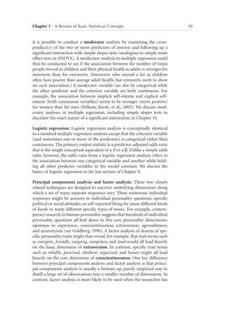 Chapter 1   A Review of Basic Statistical Concepts	

it is possible to conduct a moderator analysis by examining the crossproduct(s) of the two or more predictors of interest and following up a
significant interaction with simple slopes tests (analogous to simple main
effect tests in ANOVA). A moderator analysis in multiple regression could
thus be conducted to see if the association between the number of times
people moved as children and their physical health as adults is stronger for
introverts than for extraverts. (Introverts who moved a lot as children
often have poorer than average adult health, but extraverts seem to show
no such association.) A moderator variable can also be categorical while
the other predictor and the criterion variable are both continuous. For
example, the association between implicit self-esteem and explicit selfesteem (both continuous variables) seems to be stronger (more positive)
for women than for men (Pelham, Koole, et al., 2005). We discuss moderator analyses in multiple regression, including simple slopes tests to
elucidate the exact nature of a significant interaction, in Chapter 10.
Logistic regression: Logistic regression analysis is conceptually identical
to a standard multiple regression analysis except that the criterion variable
(and sometimes one or more of the predictors) is categorical rather than
continuous. The primary output statistic is a predictor-adjusted odds ratio
that is the rough conceptual equivalent of a B or a b. Unlike a simple odds
ratio, however, the odds ratio from a logistic regression analysis refers to
the association between one categorical variable and another while holding all other predictor variables in the model constant. We discuss the
basics of logistic regression in the last section of Chapter 9.
Principal components analysis and factor analysis: These two closely
related techniques are designed to uncover underlying dimensions along
which a set of many separate responses vary. These numerous individual
responses might be answers to individual personality questions, specific
political or social attitudes, or self-reported liking for many different kinds
of foods or many different specific types of music. For example, contemporary research in human personality suggests that hundreds of individual
personality questions all boil down to five core personality dimensions:
openness to experience, conscientiousness, extraversion, agreeableness,
and neuroticism (see Goldberg, 1990). A factor analysis of dozens of specific personality traits might thus reveal, for example, that trait terms such
as energetic, friendly, outgoing, outspoken, and loud would all load heavily
on the basic dimension of extraversion. In contrast, specific trait terms
such as reliable, punctual, obedient, organized, and honest might all load
heavily on the core dimension of conscientiousness. One key difference
between principal components analysis and factor analysis is that principal components analysis is usually a bottom-up, purely empirical way to
distill a large set of observations into a smaller number of dimensions. In
contrast, factor analysis is more likely to be used when the researcher has

39

 