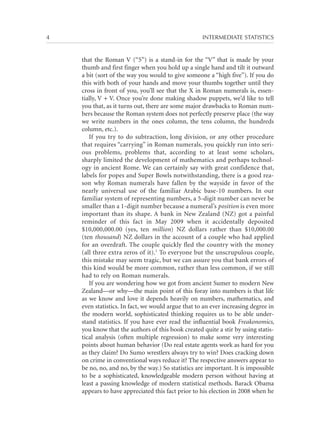 4	

INTERMEDIATE STATISTICS

that the Roman V (“5”) is a stand-in for the “V” that is made by your
thumb and first finger when you hold up a single hand and tilt it outward
a bit (sort of the way you would to give someone a “high five”). If you do
this with both of your hands and move your thumbs together until they
cross in front of you, you’ll see that the X in Roman numerals is, essentially, V + V. Once you’re done making shadow puppets, we’d like to tell
you that, as it turns out, there are some major drawbacks to Roman numbers because the Roman system does not perfectly preserve place (the way
we write numbers in the ones column, the tens column, the hundreds
column, etc.).
If you try to do subtraction, long division, or any other procedure
that requires “carrying” in Roman numerals, you quickly run into serious problems, problems that, according to at least some scholars,
sharply limited the development of mathematics and perhaps technology in ancient Rome. We can certainly say with great confidence that,
labels for popes and Super Bowls notwithstanding, there is a good reason why Roman numerals have fallen by the wayside in favor of the
nearly universal use of the familiar Arabic base-10 numbers. In our
familiar system of representing numbers, a 5-digit number can never be
smaller than a 1-digit number because a numeral’s position is even more
important than its shape. A bank in New Zealand (NZ) got a painful
reminder of this fact in May 2009 when it accidentally deposited
$10,000,000.00 (yes, ten million) NZ dollars rather than $10,000.00
(ten thousand) NZ dollars in the account of a couple who had applied
for an overdraft. The couple quickly fled the country with the money
(all three extra zeros of it).1 To everyone but the unscrupulous couple,
this mistake may seem tragic, but we can assure you that bank errors of
this kind would be more common, rather than less common, if we still
had to rely on Roman numerals.
If you are wondering how we got from ancient Sumer to modern New
Zealand—or why—the main point of this foray into numbers is that life
as we know and love it depends heavily on numbers, mathematics, and
even statistics. In fact, we would argue that to an ever increasing degree in
the modern world, sophisticated thinking requires us to be able understand statistics. If you have ever read the influential book Freakonomics,
you know that the authors of this book created quite a stir by using statistical analysis (often multiple regression) to make some very interesting
points about human behavior (Do real estate agents work as hard for you
as they claim? Do Sumo wrestlers always try to win? Does cracking down
on crime in conventional ways reduce it? The respective answers appear to
be no, no, and no, by the way.) So statistics are important. It is impossible
to be a sophisticated, knowledgeable modern person without having at
least a passing knowledge of modern statistical methods. Barack Obama
appears to have appreciated this fact prior to his election in 2008 when he

 