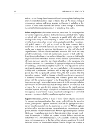 40	

INTERMEDIATE STATISTICS

a clear a priori theory about how the different items ought to load together
and how many factors there ought to be in a data set. We discuss principal
components analysis and factor analysis in Chapter 5, including a dis­
cussion of how these methods are related to the concept of reliability
(specifically, the internal consistency of a multiple-item scale).
Paired-samples t test: When two measures come from the same organism
(or similar organisms), the two different measures are likely to be highly
correlated with one another. For example, a specific child who excels in
reading is also likely to excel in spelling. A similar lack of independence in
specific observations often occurs when genetically related or experimentally yoked members of a pair are tested on the same outcome. When
exactly two such repeated measures are obtained, a paired-samples t test
can be used to assess the statistical significance of any observed behavioral
or performance difference between the two measures. This test is also very
useful when the same person fills out the same measure or task under different (manipulated) experimental conditions. For example, a child might
be given the same intellectual measure by two different experimenters, one
of whom expresses a positive expectancy about her performance and one
of whom expresses no expectations. If appropriate experimental controls
are used (e.g., counterbalancing the order of the two expectancies across
participants), a paired-samples t test can reveal whether performance varies
reliably with experimental condition, with a very high level of statistical
power. Like the independent samples t test, this test assumes that the
dependent measure (which in this case is the difference between two scores)
is normally distributed. Importantly, the increased power that usually
comes with this test comes precisely to the degree that the two measures of
interest are strongly correlated with one another. It is this strong correlation
between two related measures that effectively reduces the variance that
serves as the error term for this analysis. We discuss the paired-samples
t test in Chapter 8, with a special emphasis on how the correlation between
two repeated measurements plays a crucial role in the power of a repeated
measures t test to reveal differences between paired means.
Repeated measures ANOVA: If three or more within-subjects conditions
(or measurement periods) rather than two are collected from the same (or
related) participants, a repeated measures ANOVA is the appropriate statistical test for differences between the means. Just as a one-way ANOVA replaces
an independent samples t test once you graduate from two to three or more
groups, the one-way repeated measures ANOVA replaces the paired-samples
t test once you graduate from two to three or more within-subjects conditions. For example, if children are exposed to three different expectancies
rather than two, a repeated measures ANOVA could be conducted on the
mean performance scores in the three within-subjects conditions. Repeated
measures studies can also involve complete factorial designs. For example, a

 