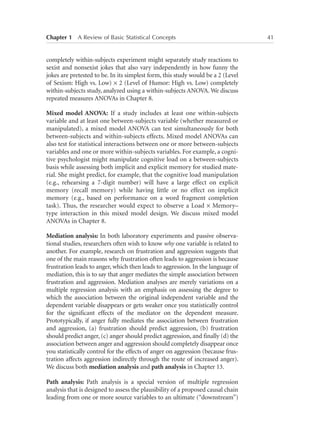Chapter 1   A Review of Basic Statistical Concepts	

completely within-subjects experiment might separately study reactions to
sexist and nonsexist jokes that also vary independently in how funny the
jokes are pretested to be. In its simplest form, this study would be a 2 (Level
of Sexism: High vs. Low) × 2 (Level of Humor: High vs. Low) completely
within-subjects study, analyzed using a within-subjects ANOVA. We discuss
repeated measures ANOVAs in Chapter 8.
Mixed model ANOVA: If a study includes at least one within-subjects
variable and at least one between-subjects variable (whether measured or
manipulated), a mixed model ANOVA can test simultaneously for both
between-subjects and within-subjects effects. Mixed model ANOVAs can
also test for statistical interactions between one or more between-subjects
variables and one or more within-subjects variables. For example, a cognitive psychologist might manipulate cognitive load on a between-subjects
basis while assessing both implicit and explicit memory for studied material. She might predict, for example, that the cognitive load manipulation
(e.g., rehearsing a 7-digit number) will have a large effect on explicit
memory (recall memory) while having little or no effect on implicit
memory (e.g., based on performance on a word fragment completion
task). Thus, the researcher would expect to observe a Load × Memory–
type interaction in this mixed model design. We discuss mixed model
ANOVAs in Chapter 8.
Mediation analysis: In both laboratory experiments and passive observational studies, researchers often wish to know why one variable is related to
another. For example, research on frustration and aggression suggests that
one of the main reasons why frustration often leads to aggression is because
frustration leads to anger, which then leads to aggression. In the language of
mediation, this is to say that anger mediates the simple association between
frustration and aggression. Mediation analyses are merely variations on a
multiple regression analysis with an emphasis on assessing the degree to
which the association between the original independent variable and the
dependent variable disappears or gets weaker once you statistically control
for the significant effects of the mediator on the dependent measure.
Prototypically, if anger fully mediates the association between frustration
and aggression, (a) frustration should predict aggression, (b) frustration
should predict anger, (c) anger should predict aggression, and finally (d) the
association between anger and aggression should completely disappear once
you statistically control for the effects of anger on aggression (because frustration affects aggression indirectly through the route of increased anger).
We discuss both mediation analysis and path analysis in Chapter 13.
Path analysis: Path analysis is a special version of multiple regression
analysis that is designed to assess the plausibility of a proposed causal chain
leading from one or more source variables to an ultimate (“downstream”)

41

 