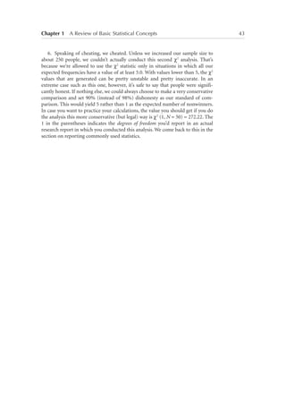 Chapter 1   A Review of Basic Statistical Concepts	

6.	 Speaking of cheating, we cheated. Unless we increased our sample size to
about 250 people, we couldn’t actually conduct this second χ2 analysis. That’s
because we’re allowed to use the χ2 statistic only in situations in which all our
expected frequencies have a value of at least 5.0. With values lower than 5, the χ2
values that are generated can be pretty unstable and pretty inaccurate. In an
extreme case such as this one, however, it’s safe to say that people were significantly honest. If nothing else, we could always choose to make a very conservative
comparison and set 90% (instead of 98%) dishonesty as our standard of comparison. This would yield 5 rather than 1 as the expected number of nonwinners.
In case you want to practice your calculations, the value you should get if you do
the analysis this more conservative (but legal) way is χ2 (1, N = 50) = 272.22. The
1 in the parentheses indicates the degrees of freedom you’d report in an actual
research report in which you conducted this analysis. We come back to this in the
section on reporting commonly used statistics.

43

 
