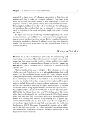 Chapter 1   A Review of Basic Statistical Concepts	

5

assembled a dream team of behavioral economists to help him get
elected—and then to tackle the economic meltdown. This dream team
relied not on classical economic models of what people ought to do but on
empirical studies of what people actually do under different conditions.
For example, based heavily on the work of psychologist Robert Cialdini,
the team knew that one of the best ways to get people to vote on election
day is to remind them that many, many other people plan to vote (Can you
say “baaa”?).2
So if you want a cushy job advising some future president, or a more
secure retirement, you would be wise to increase your knowledge of statistics. As it turns out, however, there are two distinct branches of statistics,
and people usually learn about the first branch before they learn about the
second. The first branch is descriptive statistics, and the second branch is
inferential statistics.

Descriptive Statistics
Statistics are a set of mathematical procedures for summarizing and
interpreting observations. These observations are typically numerical or
categorical facts about specific people or things, and they are usually
referred to as data. The most fundamental branch of statistics is descriptive statistics, that is, statistics used to summarize or describe a set of
observations.
The branch of statistics used to interpret or draw inferences about a set
of observations is fittingly referred to as inferential statistics. Inferential
statistics are discussed in the second part of this chapter. Another way of
distinguishing descriptive and inferential statistics is that descriptive statistics are the easy ones. Almost all the members of modern, industrialized
societies are familiar with at least some descriptive statistics. Descriptive
statistics include things such as means, medians, modes, and percentages,
and they are everywhere. You can scarcely pick up a newspaper or listen to
a newscast without being exposed to heavy doses of descriptive statistics.
You might hear that LeBron James made 78% of his free throws in 2008–
2009 or that the Atlanta Braves have won 95% of their games this season
when they were leading after the eighth inning (and 100% of their games
when they outscored their opponents). Alternately, you might hear the
results of a shocking new medical study showing that, as people age,
women’s brains shrink 67% less than men’s brains do. You might hear a
meteorologist report that the average high temperature for the past 7 days
has been over 100 °F. The reason that descriptive statistics are so widely
used is that they are so useful. They take what could be an extremely large
and cumbersome set of observations and boil them down to one or two
highly representative numbers.

 