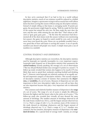 6	

INTERMEDIATE STATISTICS

In fact, we’re convinced that if we had to live in a world without
descriptive statistics, much of our existence would be reduced to a hellish
nightmare. Imagine a sportscaster trying to tell us exactly how well LeBron
James has been scoring this season without using any descriptive statistics.
Instead of simply telling us that James is averaging nearly 30 points per
game, the sportscaster might begin by saying, “Well, he made his first shot
of the season but missed his next two. He then made the next shot, the
next, and the next, while missing the one after that.” That’s about as efficient as “goat, goat, goat, goat. . . .” By the time the announcer had documented all of the shots James took this season (without even mentioning
last season), the game we hoped to watch would be over, and we would
never have even heard the score. Worse yet, we probably wouldn’t have a
very good idea of how well James is scoring this season. A sea of specific
numbers just doesn’t tell people very much. A simple mean puts a sea of
numbers in a nutshell.

CENTRAL TENDENCY AND DISPERSION
Although descriptive statistics are everywhere, the descriptive statistics
used by laypeople are typically incomplete in a very important respect.
Laypeople make frequent use of descriptive statistics that summarize the
central tendency (loosely speaking, the average) of a set of observations
(“But my old pal Michael Jordan once averaged 32 points in a season”; “A
follow-up study revealed that women also happen to be exactly 67% less
likely than men to spend their weekends watching football and drinking
beer”). However, most laypeople are relatively unaware of an equally useful and important category of descriptive statistics. This second category
of descriptive statistics consists of statistics that summarize the dispersion, or variability, of a set of scores. Measures of dispersion are not only
important in their own (descriptive) right, but as you will see later, they
are also important because they play a very important role in inferential
statistics.
One common and relatively familiar measure of dispersion is the range
of a set of scores. The range of a set of scores is simply the difference
between the highest and the lowest value in the entire set of scores. (“The
follow-up study also revealed that virtually all men showed the same
amount of shrinkage. The smallest amount of shrinkage observed in all
the male brains studied was 10.0 cc, and the largest amount observed was
11.3 cc. That’s a range of only 1.3 cc. In contrast, many of the women in
the study showed no shrinkage whatsoever, and the largest amount of
shrinkage observed was 7.2 cc. That’s a range of 7.2 cc.”) Another very
common, but less intuitive, descriptive measure of dispersion is the standard deviation. It’s a special kind of average itself—namely, an average

 