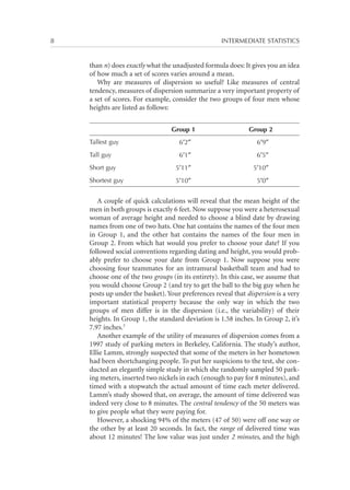 8	

INTERMEDIATE STATISTICS

than n) does exactly what the unadjusted formula does: It gives you an idea
of how much a set of scores varies around a mean.
Why are measures of dispersion so useful? Like measures of central
tendency, measures of dispersion summarize a very important property of
a set of scores. For example, consider the two groups of four men whose
heights are listed as follows:
Group 1

Group 2

Tallest guy

6′2″

6′9″

Tall guy

6′1″

6′5″

Short guy

5′11″

5′10″

Shortest guy

5′10″

5′0″

A couple of quick calculations will reveal that the mean height of the
men in both groups is exactly 6 feet. Now suppose you were a heterosexual
woman of average height and needed to choose a blind date by drawing
names from one of two hats. One hat contains the names of the four men
in Group 1, and the other hat contains the names of the four men in
Group 2. From which hat would you prefer to choose your date? If you
followed social conventions regarding dating and height, you would probably prefer to choose your date from Group 1. Now suppose you were
choosing four teammates for an intramural basketball team and had to
choose one of the two groups (in its entirety). In this case, we assume that
you would choose Group 2 (and try to get the ball to the big guy when he
posts up under the basket). Your preferences reveal that dispersion is a very
important statistical property because the only way in which the two
groups of men differ is in the dispersion (i.e., the variability) of their
heights. In Group 1, the standard deviation is 1.58 inches. In Group 2, it’s
7.97 inches.3
Another example of the utility of measures of dispersion comes from a
1997 study of parking meters in Berkeley, California. The study’s author,
Ellie Lamm, strongly suspected that some of the meters in her hometown
had been shortchanging people. To put her suspicions to the test, she conducted an elegantly simple study in which she randomly sampled 50 parking meters, inserted two nickels in each (enough to pay for 8 minutes), and
timed with a stopwatch the actual amount of time each meter delivered.
Lamm’s study showed that, on average, the amount of time delivered was
indeed very close to 8 minutes. The central tendency of the 50 meters was
to give people what they were paying for.
However, a shocking 94% of the meters (47 of 50) were off one way or
the other by at least 20 seconds. In fact, the range of delivered time was
about 12 minutes! The low value was just under 2 minutes, and the high

 