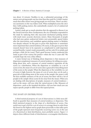 Chapter 1   A Review of Basic Statistical Concepts	

was about 14 minutes. Needless to say, a substantial percentage of the
meters were giving people way less time than they paid for. It didn’t matter
much that other meters were giving people too much time. There’s an obvious asymmetry in the way tickets work. When multiplied across the city’s
then 3,600 parking meters, this undoubtedly created a lot of undeserved
parking tickets.
Lamm’s study got so much attention that she appeared to discuss it on
the David Letterman Show. Furthermore, the city of Berkeley responded to
the study by replacing their old, inaccurate mechanical parking meters
with much more accurate electronic meters. Many thousands of people
who had once gotten undeserved tickets were presumably spared tickets
after the intervention, and vandalism against parking meters in Berkeley
was sharply reduced. So this goes to prove that dispersion is sometimes
more important than central tendency. Of course, it also goes to prove that
research doesn’t have to be expensive or complicated to yield important
societal benefits. Lamm’s study presumably cost her only $5 in nickels and
perhaps a little bit for travel. That’s good because Lamm conducted this
study as part of her science fair project—when she was 11 years old.4 We
certainly hope she won a blue ribbon.
A more formal way of thinking about dispersion is that measures of
dispersion complement measures of central tendency by telling you something about how well a measure of central tendency represents all the
scores in a distribution. When the dispersion or variability in a set of
scores is low, the mean of a set of scores does a great job of describing most
of the scores in the sample. When the dispersion or the variability in a set
of scores is high, however, the mean of a set of scores does not do such a
great job of describing most of the scores in the sample (the mean is still
the best available summary of the set of scores, but there will be a lot of
people in the sample whose scores lie far away from the mean). When you
are dealing with descriptions of people, measures of central tendency—
such as the mean—tell you what the typical person is like. Measures of
dispersion—such as the standard deviation—tell you how much you can
expect specific people to differ from this typical person.

THE SHAPE OF DISTRIBUTIONS
A third statistical property of a set of observations is a little more difficult to quantify than measures of central tendency or dispersion. This
third statistical property is the shape of a distribution of scores. One
useful way to get a feel for a set of scores is to arrange them in order from
the lowest to the highest and to graph them pictorially so that taller parts
of the graph represent more frequently occurring scores (or, in the case
of a theoretical or ideal distribution, more probable scores). Figure 1.1
depicts three different kinds of distributions: a rectangular distribution,

9

 
