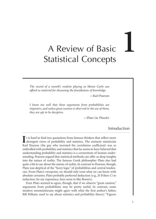 A Review of Basic
Statistical Concepts

1

The record of a month’s roulette playing at Monte Carlo can
afford us material for discussing the foundations of knowledge.
—Karl Pearson
I know too well that these arguments from probabilities are
imposters, and unless great caution is observed in the use of them,
they are apt to be deceptive.
—Plato (in Phaedo)

Introduction

I

t is hard to find two quotations from famous thinkers that reflect more
divergent views of probability and statistics. The eminent statistician
Karl Pearson (the guy who invented the correlation coefficient) was so
enthralled with probability and statistics that he seems to have believed that
understanding probability and statistics is a cornerstone of human understanding. Pearson argued that statistical methods can offer us deep insights
into the nature of reality. The famous Greek philosopher Plato also had
quite a bit to say about the nature of reality. In contrast to Pearson, though,
Plato was skeptical of the “fuzzy logic” of probabilities and central tendencies. From Plato’s viewpoint, we should only trust what we can know with
absolute certainty. Plato probably preferred deduction (e.g., If B then C) to
induction (In my experience, bees seem to like flowers).
Even Plato seemed to agree, though, that if we observe “great caution,”
arguments from probabilities may be pretty useful. In contrast, some
modern nonstatisticians might agree with what the first author’s father,
Bill Pelham, used to say about statistics and probability theory: “Figures
1

 