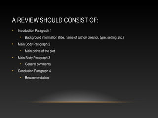 A REVIEW SHOULD CONSIST OF:
• Introduction Paragraph 1
• Background information (title, name of author/ director, type, setting, etc.)
• Main Body Paragraph 2
• Main points of the plot
• Main Body Paragraph 3
• General comments
• Conclusion Paragraph 4
• Recommendation
 