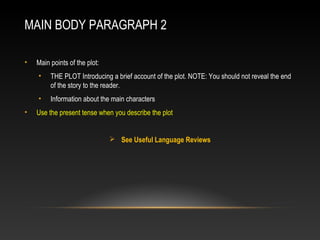 MAIN BODY PARAGRAPH 2
• Main points of the plot:
• THE PLOT Introducing a brief account of the plot. NOTE: You should not reveal the end
of the story to the reader.
• Information about the main characters
• Use the present tense when you describe the plot
 See Useful Language Reviews
 