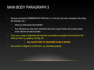 MAIN BODY PARAGRAPH 3
• General comments (COMMENTING CRITICALLY on the plot, the main characters, the acting,
the directing, etc.):
• What you liked about the book/film
• Any criticisms you may have: remember that even a good review will usually include
some criticism as well as praise
• Try to use a range of adjectives that describe as precisely as possible how the book or film
made you feel, e.g. gripping, moving, etc.
 See ADJECTIVES TO DESCRIBE FILMS & BOOKS
• Use adverbs of degree to modify them, e.g. absolutely gripping
 