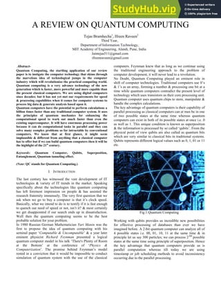 A REVIEW ON QUANTUM COMPUTING
Tejas Bramhecha1
, Ifreen Raveen2
Third Year,
Department of Information Technology,
MIT Academy of Engineering, Alandi, Pune, India
Jaintejas511@gmail.com
ifreenraveen@gmail.com
Abstract-
Quantum Computing, the startling application of our review
paper is to instigate the computer technology that skims through
the marvelous idea of technological jumps in the computer
industry which will revolutionize the practical computing world.
Quantum computing is a very advance technology of the new
generation which is faster, more powerful and more capable than
the present classical computers. We are using digital computers
since decades; but it has not yet met our requirements for speed
& processing capabilities when it comes for computer systems to
process big data & generate analysis based upon it.
Quantum computers have the potential to perform calculations a
billion times faster than any traditional computer system. It uses
the principles of quantum mechanics for enhancing the
computational speed to work out much faster than even the
existing supercomputer. It will have enormous processing power
because it can do computational tasks in parallel and they can
solve many complex problems so far intractable by conventional
computers. We know that at first glance, it might seem
implausible & different from anything that a classical computer
has to offer but if we can build quantum computers then it will be
the highlight of the 21st
century.
Keywords: Quantum Computer, Qubits, Superposition,
Entanglement, Quantum tunneling effect.
(Note: QC stands for Quantum Computing.)
I. INTRODUCTION
The last century has witnessed the vast development of IT
technologies & variety of IT trends in the market. Speaking
specifically about the technologies like quantum computing
has left foremost impression on people & has assisted the
research fraternity immensely. The very first question that we
ask when we go to buy a computer is that it’s clock speed.
Basically, what we intend to do is to testify if it is fast enough
to quench our need of speed or not, isn’t it? & most certainly
we get disappointed if our search ends up in dissatisfaction.
Well then the quantum computing seems to be the best
probable solution for your problem.
In 1980 Russian German Mathematician Yuri Manin was the
first to propose the idea of quantum computing with his
seminal paper ‘Computable & Uncomputable’ & a year later
eminent physicist Richard Feynman presented a logical
quantum computer model in his talk ‘There's Plenty of Room
at the Bottom’ at the conference of ‘Physics &
Computerization’. The promise behind Feynman’s model
rested in a conviction that it would be impossible to conduct
simulation of quantum system with the use of the classical
computers. Feynman knew that as long as we continue using
the traditional engineering approach to the problem of
computer development, it will never lead to a revolution.
No Doubt, Quantum Computing played an eminent role in
shift of computer technologies. Traditional computers use 0’s
& 1’s as an array, forming a number & processing one bit at a
time while quantum computers contradict the present level of
technology which uses transistors as their core processing unit.
Quantum computer uses quantum chips to store, manipulate &
handle the complex calculations.
The key advantage of quantum computers is their capability of
parallel processing as classical computers can at max be in one
of two possible states at the same time whereas quantum
computers can exist in both of its possible states at once i.e. 0
as well as 1. This unique condition is known as superposition
& the information is processed by so called ‘qubits’. From the
physical point of view qubits are also called as quantum bits
which are very similar to classical bits in traditional systems.
Qubits represents different logical values such as 0, 1, 01 or 11
etc.
Fig.1.Quantum Computing
Working with qubits provides us incredible new possibilities
for effective processing of databases than ever we have
imagined before. A 2-bit quantum computer can analyze all of
4 possible states i.e. 00, 01, 10, 11 at the same time & in
principle let us say 300 particles; we can process 2300
possible
states at the same time using principle of superposition. Hence
the key advantage that quantum computers provide us is
parallel computation whereas till today we are using
timestamp or job scheduling methods to avoid inconsistency
occurring due to the parallel processing.
 