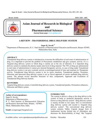 Sagar K. Savale. / Asian Journal of Research in Biological and Pharmaceutical Sciences. 3(4), 2015, 150 - 161.
Available online: www.uptodateresearchpublication.com October – December 150
Review Article ISSN: 2349 – 4492
A REVIEW - TRANSDERMAL DRUG DELIVERY SYSTEM
Sagar K. Savale*1
1*
Department of Pharmaceutics, R. C. Patel Institute of Pharmaceutical Education and Research, Shirpur 425405,
Maharashtra State, India.
*1
Department of Medicinal Chemistry, Faculty of Pharmacy, Zagazig University, Zagazig
.
INTRODUCTON
The system to deliver a drug or the drug deliver to the
system of body to produced therapeutic activity is
known as drug delivery system1
. Drug delivery system
is mainly divided in two types, first is Conventional
drug delivery system and second is Targeted drug
delivery system2
. The conventional drug delivery
system contains Tablet, Capsule dosage form of
medicament having limited rate of Absorption and
decreases the Bioavailability of drug3
. But Targeted
ABSTRACT
Transdermal drug delivery system is introduced to overcome the difficulties of oral route of administration of
drug. It is important to prevent the problem of Presystemic metabolism and give systemic activity. It is a
Targeted drug delivery system in which drug is mainly act at the site of infection. It is important drug
delivery system to maintain the plasma steady state level of drug material. The 76% of drug can administered
in oral route of administration it cannot give desired therapeutic activity, in case of drug under Transdermal
drug delivery system it can give systemic activity in prolonged period of time and maintain its Therapeutic
activity. Transdermal drug delivery system is act as micro emulsion, Transdermal patches, Niosomes,
Ethosome and liposomal drug delivery system is act as Novel approach of carrier mediated drug delivery
system. The present review describes Structure of skin, components, Approach and Evaluation of
Transdermal Drug Delivery System.
KEYWORDS
Targeted drug delivery system, Controlled drug delivery system, Transdermal patches, Permeation enhancers,
Ethosome and Matrix system.
Author of correspondence:
Sagar K. Savale,
Department of Pharmaceutics,
R. C. Patel Institute of Pharmaceutical Education
and Research, Karwand Naka, Shirpur, - 425405,
Dhule, Maharashtra State, India.
Email: avengersagar16@gmail.com
Asian Journal of Research in Biological
and
Pharmaceutical Sciences
Journal home page: www.ajrbps.com
 
