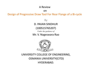 A Review
on
Design of Progressive Draw Tool For Rear Flange of a Bi-cycle
By
D. PAVAN SINDHUR
(100515765207)
Under the guidance of
Mr. V. Nageswara Rao
UNIVERSITY COLLEGE OF ENGINEERING,
OSMANIA UNIVERSITY(CITD)
HYDERABAD.
 