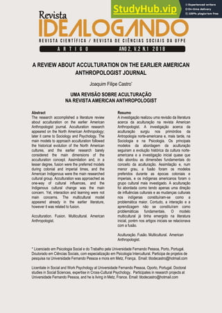Revista Idealogando, v. 2, n. 1, p. 5-17, 2018
A REVIEW ABOUT ACCULTURATION ON THE EARLIER AMERICAN
ANTHROPOLOGIST JOURNAL
Joaquim Filipe Castro*
UMA REVISÃO SOBRE ACULTURAÇÃO
NA REVISTA AMERICAN ANTHROPOLOGIST
Abstract
The research accomplished a literature review
about acculturation on the earlier American
Anthropologist journal. Acculturation research
appeared on the North American Anthropology;
later it came to Sociology and Psychology. The
main models to approach acculturation followed
the historical evolution of the North American
cultures, and the earlier research barely
considered the main dimensions of the
acculturation concept. Assimilation and, in a
lesser degree, fusion were the preferred models
during colonial and imperial times, and the
American Indigenous were the main researched
cultural group. Acculturation was approached as
one-way of cultural influences, and the
Indigenous cultural change was the main
concern. Yet, interaction and learning were not
main concerns. The multicultural model
appeared already in the earlier literature,
however it was related to fusion.
Acculturation. Fusion. Multicultural. American
Anthropologist.
Resumo
A investigação realizou uma revisão da literatura
acerca da aculturação na revista American
Anthropologist. A investigação acerca da
aculturação surgiu nos primórdios da
Antropologia norte-americana e, mais tarde, na
Sociologia e na Psicologia. Os principais
modelos da abordagem da aculturação
seguiram a evolução histórica da cultura norte-
americana e a investigação inicial quase que
não abordou as dimensões fundamentais do
conceito da aculturação. Assimilação e, num
menor grau, a fusão foram os modelos
preferidos durante as épocas coloniais e
imperiais, e os indígenas americanos foram o
grupo cultural mais investigado. A aculturação
foi abordada como tendo apenas uma direção
de influências culturais e as mudanças culturais
nos indígenas constituíram-se como a
problemática maior. Contudo, a interação e a
aprendizagem não se constituíram como
problemáticas fundamentais. O modelo
multicultural já tinha emergido na literatura
inicial, porém nos artigos iniciais se relacionava
com a fusão.
Aculturação. Fusão. Multicultural. American
Anthropologist.
* Licenciado em Psicologia Social e do Trabalho pela Universidade Fernando Pessoa, Porto, Portugal.
Doutorado em Ciências Sociais, com especialização em Psicologia Intercultural. Participa de projetos de
pesquisa na Universidade Fernando Pessoa e mora em Metz, França. Email: titodecastro@hotmail.com
Licentiate in Social and Work Psychology at Universidade Fernando Pessoa, Oporto, Portugal. Doctoral
studies in Social Sciences, expertise in Cross-Cultural Psychology. Participates in research projects at
Universidade Fernando Pessoa, and he is living in Metz, France. Email: titodecastro@hotmail.com
 
