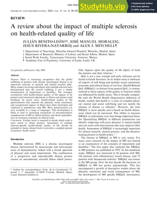 REVIEW
A review about the impact of multiple sclerosis
on health-related quality of life
JULIÁN BENITO-LEÓN{*, JOSÉ MANUEL MORALES{,
JESÚS RIVERA-NAVARRO} and ALEX J. MITCHELL}
{ Department of Neurology, Móstoles General Hospital, Móstoles, Madrid, Spain
{ Department of Research, Ministry of Labour and Social Affairs, Madrid, Spain
} Social Work Faculty, Veracruzana University, Veracruz, Mexico
} Academic Unit of Psychiatry, University of Leeds, Leeds, UK
Accepted for publication: July 2003
Abstract
Purpose: There is increasing recognition that the global
wellbeing of patients with chronic neurological disease is an
important outcome in research and clinical practice alike.
Many studies involving individuals with multiple sclerosis have
demonstrated that the overall wellbeing is not a simple
manifestation of impairment or disability. The strongest
correlations with health-related quality of life appear to be
patient rated emotional adjustment to illness and patient rated
handicap. In recent years, health-related quality of life
questionnaires that measure the physical, social, emotional,
and occupational impact of illness have been developed and
validated in populations with MS. Most questionnaires are
now available in a range of languages. This development is
likely to lead to increasing recognition of neuropsychiatric
complications of MS in clinical practice and better quantifica-
tion of treatment responses in clinical trials.
Conclusion: Further work is required to decide which scale is
most suited to which purpose. Assessment of multiple
sclerosis-specific health-related quality of life should be
included in future clinical trials to provide a complete picture
of patients’ health status.
Introduction
Multiple sclerosis (MS) is a chronic neurological
disease characterized by macroscopic and microscopic
areas of demyelination, linked with a broad spectrum
of physical and social impairments. The combination
of a progressive and unpredictable disease process
creates an uncommonly stressful illness which power-
fully impacts upon the quality of life (QoL) of both
the patients and their relatives.1 – 3
QoL is not a new concept and early reference can be
found in Greek literature. In its widest sense it embraces
all aspects of well being and includes social, emotional,
economic and cultural facets of our lives. Health Related
QoL (HRQoL), as distinct from general QoL, is concep-
tualized as those aspects of life quality or function which
are influenced by health status. This is broadly compati-
ble with the World Health Organisation definition of
health, namely that health is ‘a state of complete physi-
cal, mental and social well-being and not merely the
absence of disease or infirmity’. However, the term
HRQoL is more specific and is based on health dimen-
sions which can be measured. This ability to measure
HRQoL in individuals over time brings important bene-
fits. Quantifying HRQoL in different populations can
identify subgroups with poor physical or mental health
and can assist with interventions that may improve their
health. Assessment of HRQoL is increasingly important
for clinical research, clinical practice, and the decision-
making process in health policy.4 – 7
The interest in HRQoL in MS is very recent. For
many years research on the impact of MS was limited
to an examination of the concepts of impairment and
disability.8
The first paper that analysed the HRQoL
in MS patients was published in 1992. In this landmark
study, HRQoL was measured in 68 patients with MS,
164 patients with inflammatory bowel disease, and 75
patients with rheumatoid arthritis.9
HRQoL was lowest
in the MS group. Over the last decade the literature on
HRQoL in MS has grown exponentially. This has
encompassed a growth of descriptive studies about the
physical, emotional and social consequences of MS;
the development of MS specific HRQoL instruments;
* Author for correspondence: Avda. de la Constitución 73,
portal 3, 78 Izquierda, E-28820 Coslada, Madrid, Spain;
e-mail: jbenitol@meditex.es
(T&F) TIDS101011
DISABILITY AND REHABILITATION, 2003; VOL. 0, NO. 0, 00–00
Disability and Rehabilitation ISSN 0963–8288 print/ISSN 1464–5165 online # 2003 Taylor & Francis Ltd
http://www.tandf.co.uk/journals
DOI: 10.1080/09638280310001608591
 